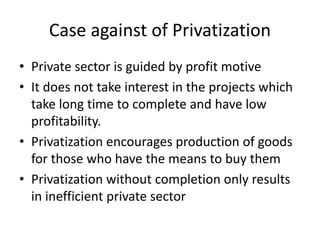 Case against of Privatization
• Private sector is guided by profit motive
• It does not take interest in the projects which
take long time to complete and have low
profitability.
• Privatization encourages production of goods
for those who have the means to buy them
• Privatization without completion only results
in inefficient private sector
 