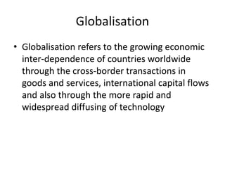 Globalisation
• Globalisation refers to the growing economic
inter-dependence of countries worldwide
through the cross-border transactions in
goods and services, international capital flows
and also through the more rapid and
widespread diffusing of technology
 