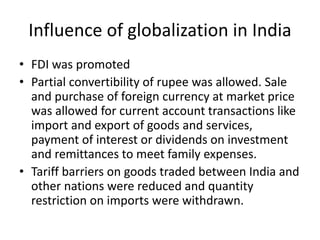 Influence of globalization in India
• FDI was promoted
• Partial convertibility of rupee was allowed. Sale
and purchase of foreign currency at market price
was allowed for current account transactions like
import and export of goods and services,
payment of interest or dividends on investment
and remittances to meet family expenses.
• Tariff barriers on goods traded between India and
other nations were reduced and quantity
restriction on imports were withdrawn.
 