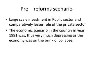 Pre – reforms scenario
• Large scale investment in Public sector and
comparatively lesser role of the private sector
• The economic scenario in the country in year
1991 was, thus very much depressing as the
economy was on the brink of collapse.
 