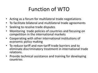 Function of WTO
• Acting as a forum for multilateral trade negotiations
• To facilitate bilateral and multilateral trade agreements
• Seeking to resolve trade disputes
• Monitoring trade policies of countries and focusing on
competition in the international markets
• Cooperating with other international institutions of
economic policy making
• To reduce tariff and non-tariff trade barriers and to
eliminate discriminatory treatment in international trade
relations.
• Provide technical assistance and training for developing
countries
 