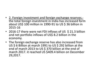 • 2. Foreign investment and foreign exchange reserves.-
the total foreign investment in India has increased form
about US$ 100 million in 1990-91 to US $ 36 billion in
2015-16
• 2016-17 there were net FDI inflows of US $ 21.3 billion
and net portfolio inflows of US$ 8.2 billion in the
economy.
• The foreign exchange reserve has also increased from
US $ 6 Billion at march 1991 to US $ 292 billion at the
end of march 2013 to US $ 370 billion at the end of
march 2017. it reached US $409.4 billion on December
29,2017.
 