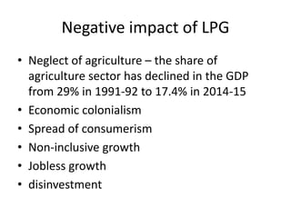 Negative impact of LPG
• Neglect of agriculture – the share of
agriculture sector has declined in the GDP
from 29% in 1991-92 to 17.4% in 2014-15
• Economic colonialism
• Spread of consumerism
• Non-inclusive growth
• Jobless growth
• disinvestment
 