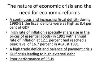 The nature of economic crisis and the
need for economic reforms
• A continuous and increasing fiscal deficit- during
1990-91 the fiscal deficits were as high as 8.4 per
cent of GDP
• high rate of inflation especially sharp rise in the
prices of essential goods- in 1991 with annual
rate of inflation at 12.1 percent had reached a
peak level of 16.7 percent in August 1991
• A high trade deficit and balance of payment crisis
• Gulf crisis leading to high external debt
• Poor performance of PSUs
 