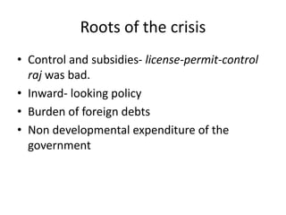 Roots of the crisis
• Control and subsidies- license-permit-control
raj was bad.
• Inward- looking policy
• Burden of foreign debts
• Non developmental expenditure of the
government
 