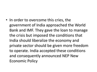 • In order to overcome this cries, the
government of India approached the World
Bank and IMF. They gave the loan to manage
the crisis but imposed the conditions that
India should liberalize the economy and
private sector should be given more freedom
to operate. India accepted these conditions
and consequently announced NEP New
Economic Policy
 