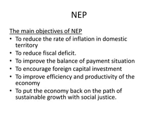 NEP
The main objectives of NEP
• To reduce the rate of inflation in domestic
territory
• To reduce fiscal deficit.
• To improve the balance of payment situation
• To encourage foreign capital investment
• To improve efficiency and productivity of the
economy
• To put the economy back on the path of
sustainable growth with social justice.
 