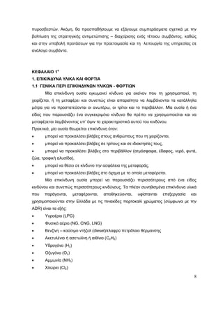 8
πυροσβεστών. Ακόμη, θα προσπαθήσουμε να εξάγουμε συμπεράσματα σχετικά με την
βελτίωση της στρατηγικής αντιμετώπισης – διαχείρισης ενός τέτοιου συμβάντος, καθώς
και στην υποβολή προτάσεων για την προετοιμασία και τη λειτουργία της υπηρεσίας σε
ανάλογα συμβάντα.
ΚΕΦΑΛΑΙΟ 1ο
1. ΕΠΙΚΙΝΔΥΝΑ ΥΛΙΚΑ ΚΑΙ ΦΟΡΤΙΑ
1.1 ΓΕΝΙΚΑ ΠΕΡΙ EΠΙΚΙΝΔΥΝΩΝ ΥΛΙΚΩΝ - ΦΟΡΤΙΩΝ
Μία επικίνδυνη ουσία εγκυμονεί κίνδυνο για εκείνον που τη χρησιμοποιεί, τη
χειρίζεται, ή τη μεταφέρει και συνεπώς είναι απαραίτητο να λαμβάνονται τα κατάλληλα
μέτρα για να προστατεύονται οι ανωτέρω, οι τρίτοι και το περιβάλλον. Μία ουσία ή ένα
είδος που παρουσιάζει ένα συγκεκριμένο κίνδυνο θα πρέπει να χρησιμοποιείται και να
μεταφέρεται λαμβάνοντας υπ’ όψιν τα χαρακτηριστικά αυτού του κινδύνου.
Πρακτικά, μία ουσία θεωρείται επικίνδυνη όταν:
 μπορεί να προκαλέσει βλάβες στους ανθρώπους που τη χειρίζονται,
 μπορεί να προκαλέσει βλάβες σε τρίτους και σε ιδιοκτησίες τους,
 μπορεί να προκαλέσει βλάβες στο περιβάλλον (ατμόσφαιρα, έδαφος, νερό, φυτά,
ζώα, τροφική αλυσίδα),
 μπορεί να θέσει σε κίνδυνο την ασφάλεια της μεταφοράς,
 μπορεί να προκαλέσει βλάβες στο όχημα με το οποίο μεταφέρεται.
Μία επικίνδυνη ουσία μπορεί να παρουσιάζει περισσότερους από ένα είδος
κινδύνου και συνεπώς περισσότερους κινδύνους. Τα πλέον συνηθισμένα επικίνδυνα υλικά
που παράγονται, μεταφέρονται, αποθηκεύονται, υφίστανται επεξεργασία και
χρησιμοποιούνται στην Ελλάδα με τις πινακίδες πορτοκαλί χρώματος (σύμφωνα με την
ADR) είναι τα εξής:
 Υγραέριο (LPG)
 Φυσικό αέριο (NG, CNG, LNG)
 Βενζίνη – καύσιμο ντήζελ (diesel)/ελαφρύ πετρέλαιο θέρμανσης
 Ακετυλένιο ή ασετυλίνη ή αιθίνιο (C2H2)
 Υδρογόνο (Η2)
 Οξυγόνο (Ο2)
 Αμμωνία (ΝΗ3)
 Χλώριο (Cl2)
 