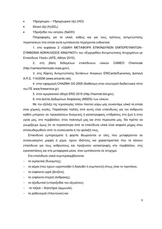 9
 Yδροχλώριο – Υδροχλωρικό οξύ (HCl)
 Θειικό οξύ (H2SO4)
 Υδροξείδιο του νατρίου (NaOH)
Πληροφορίες για τα υλικά, καθώς και για τους τρόπους αντιμετώπισης
περιστατικών στα οποία αυτά εμπλέκονται περιέχονται ενδεικτικά:
1. στο κεφάλαιο 2 «ΟΔΙΚΗ ΜΕΤΑΦΟΡΑ ΕΠΙΚΙΝΔΥΝΩΝ ΕΜΠΟΡΕΥΜΑΤΩΝ–
ΣΥΜΦΩΝΙΑ ADR/ΚΛΑΣΕΙΣ ΚΙΝΔΥΝΟΥ» του «Εγχειριδίου Αντιμετώπισης Ατυχημάτων με
Επικίνδυνα Υλικά» (ΑΠΣ, Αθήνα 2010),
2. στη βάση δεδομένων επικίνδυνων υλικών CAMEO Chemicals
(http://cameochemicals.noaa.gov/),
3. στις Κάρτες Αντιμετώπισης Εκτάκτων Αναγκών ERICards/Εγκύκλιος Διαταγή
Α.Π.Σ. 114/2008 (www.ericards.net),
4. στην εφαρμογή CHAZMA GS 2008 (διαθέσιμη στον εσωτερικό διαδικτυακό τόπο
του ΠΣ www.fireservice.gr)
5. στον αμερικανικό οδηγό ERG 2016 (http://hazmat.dot.gov),
6. στα Δελτία Δεδομένων Ασφαλείας (MSDS) των υλικών.
Με την εξέλιξη της τεχνολογίας πλέον παντού γύρω μας συναντάμε υλικά τα οποία
είναι χημικές ουσίες. Παράλληλα πολλές από αυτές είναι επικίνδυνες για τον άνθρωπο
καθότι μπορούν να προκαλέσουν δυσμενείς ή καταστροφικές επιδράσεις στη ζωή ή στην
υγεία μας, στο περιβάλλον, στον πολιτισμό μας και στην περιουσία μας. Θα πρέπει να
γνωρίζουμε όμως ότι τα περισσότερα από τα επικίνδυνα υλικά είναι ασφαλή μέχρις ότου
απελευθερωθούν από τη συσκευασία ή την φύλαξή τους.
Επικίνδυνα εμπορεύματα ή φορτία θεωρούνται οι ύλες που μεταφέρονται σε
συσκευασμένη μορφή ή χύμα, έχουν ιδιότητες και χαρακτηριστικά που τα κάνουν
επικίνδυνα για τους ανθρώπους και προξενούν καταστροφές στο περιβάλλον, στις
εγκαταστάσεις και στα μεταφορικά μέσα, όταν εμπλέκονται σε ατύχημα.
Στα επικίνδυνα υλικά συμπεριλαμβάνονται
 τα εκρηκτικά (δυναμίτης),
 τα αέρια (που έχουν υγροποιηθεί ή διαλυθεί ή συμπιεστεί) όπως είναι το προπάνιο,
 τα εύφλεκτα υγρά (βενζίνη),
 τα εύφλεκτα στερεά (άνθρακας),
 τα οξειδωτικά (υπεροξείδια του οξυγόνου),
 τα τοξικά – δηλητήρια (αμμωνία),
 τα ραδιενεργά (πλουτώνιο) και
 
