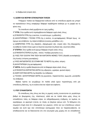 10
 τα διαβρωτικά (νιτρικό οξύ).
1.2 ΔΟΜΗ ΚΑΙ ΜΟΡΦΗ ΕΠΙΚΙΝΔΥΝΩΝ ΥΛΙΚΩΝ
Υπάρχουν πολλοί και διαφορετικοί κίνδυνοι από τα επικίνδυνα φορτία και μπορεί
να προκαλέσουν όπως αναφέραμε διάφορα προβλήματα ανάλογα με τη μορφή και τη
φύση τους.
Τα επικίνδυνα υλικά χωρίζονται σε τρεις ομάδες:
1η
ΥΓΡΑ. Στην ομάδα αυτή περιλαμβάνονται διάφορα υγρά υλικά, όπως:
α) ΕΥΦΛΕΚΤΑ ΥΓΡΑ (πχ η ακετόνη, το οινόπνευμα, η μεθανόλη).
β) ΔΗΛΗΤΗΡΙΩΔΗ / ΤΟΞΙΚΑ ΥΓΡΑ (πχ η ανιλίνη, τα φυτοφάρμακα). Μπορεί όμως να
έχουμε και απόβλητα, πχ τοξικά απόβλητα (ενώσεις μολύβδου κ.ά.).
γ) ΔΙΑΒΡΩΤΙΚΑ ΥΓΡΑ (πχ υδραζίνη, υδροχλωρικό οξύ, νιτρικό οξύ). Στις βιομηχανίες
συνηθίζεται πολλά τέτοια υγρά να λέγονται καυστικά (πχ θειικό οξύ, καυστική σόδα).
2η
ΣΤΕΡΕΑ. Στην ομάδα αυτή έχουμε διάφορα στερεά υλικά, όπως:
α) ΕΥΦΛΕΚΤΑ ΣΤΕΡΕΑ (πχ θείο, σκόνη / πούδρα μαγνησίου κ.α.).
β) ΥΛΕΣ ΠΟΥ ΕΧΟΥΝ ΤΗΝ ΤΑΣΗ ΝΑ ΚΑΙΓΟΝΤΑΙ ΜΟΝΕΣ ΤΟΥΣ (δηλαδή αυτανάφλεξη)
(πχ λευκός ή κίτρινος φωσφόρος).
γ) ΥΛΕΣ ΑΝΤΙΔΡΩΝΤΕΣ ΣΕ ΕΠΑΦΗ ΜΕ ΤΟ ΝΕΡΟ (πχ κάλιο, νάτριο).
δ) ΔΗΛΗΤΗΡΙΩΔΗ (πχ φυτοφάρμακα).
3η
ΑΕΡΙΑ. Αυτή η ομάδα διακρίνεται από τα διάφορα αέρια υλικά, όπως:
α) ΕΥΦΛΕΚΤΑ & ΕΚΡΗΚΤΙΚΑ ΑΕΡΙΑ (πχ υδρογόνο, υγραέριο, φυσικό αέριο).
β) ΑΣΦΥΞΙΟΓΟΝΑ ΑΕΡΙΑ (πχ διοξείδιο του άνθρακα).
γ) ΤΟΞΙΚΑ / ΔΗΛΗΤΗΡΙΩΔΗ ΑΕΡΙΑ (πχ φωσγένιο, παρασιτοκτόνα, αμμωνία, μονοξείδιο
του άνθρακα).
Βέβαια πρέπει να γνωρίζουμε ότι πολλά υλικά έχουν περισσότερες από μία
επικίνδυνες ιδιότητες, πχ το κυάνιο είναι και τοξικό και εύφλεκτο.
1.3 ΠΟΥ ΣΥΝΑΝΤΩΝΤΑΙ
Οι επικίνδυνες ύλες όπως και όλες οι χημικές ουσίες συναντώνται σε μεγαλύτερο
βαθμό σε βιομηχανίες (πχ. πλαστικών), αλλά και σε πολλά άλλα μέρη, όπως σε
οποιαδήποτε πόλη, σε διάφορα κτίρια, σε σιδηροδρομικούς σταθμούς, σε λιμάνια, σε
αεροδρόμια, σε φορτηγά ή βυτία, σε πλοία, σε βαγόνια τρένων κλπ. Το δεδομένο στη
σημερινή εποχή είναι ότι η βιομηχανία των χημικών, οπότε και των επικίνδυνων υλικών
ακμάζει και αυτό έχει σαν αποτέλεσμα εκατομμύρια τόνοι να παρασκευάζονται, να
αποθηκεύονται και να διακινούνται είτε στο εσωτερικό μιας χώρας είτε σε οποιαδήποτε
 