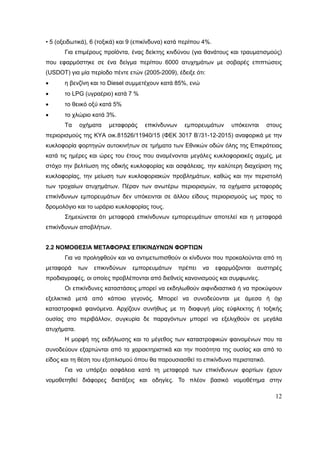 12
• 5 (οξειδωτικά), 6 (τοξικά) και 9 (επικίνδυνα) κατά περίπου 4%.
Για επιμέρους προϊόντα, ένας δείκτης κινδύνου (για θανάτους και τραυματισμούς)
που εφαρμόστηκε σε ένα δείγμα περίπου 6000 ατυχημάτων με σοβαρές επιπτώσεις
(USDOT) για μία περίοδο πέντε ετών (2005-2009), έδειξε ότι:
 η βενζίνη και το Diesel συμμετέχουν κατά 85%, ενώ
 το LPG (υγραέριο) κατά 7 %
 το θειικό οξύ κατά 5%
 το χλώριο κατά 3%.
Τα οχήματα μεταφοράς επικίνδυνων εμπορευμάτων υπόκεινται στους
περιορισμούς της ΚΥΑ οικ.81526/11940/15 (ΦΕΚ 3017 Β’/31-12-2015) αναφορικά με την
κυκλοφορία φορτηγών αυτοκινήτων σε τμήματα των Εθνικών οδών όλης της Επικράτειας
κατά τις ημέρες και ώρες του έτους που αναμένονται μεγάλες κυκλοφοριακές αιχμές, με
στόχο την βελτίωση της οδικής κυκλοφορίας και ασφάλειας, την καλύτερη διαχείριση της
κυκλοφορίας, την μείωση των κυκλοφοριακών προβλημάτων, καθώς και την περιστολή
των τροχαίων ατυχημάτων. Πέραν των ανωτέρω περιορισμών, τα οχήματα μεταφοράς
επικίνδυνων εμπορευμάτων δεν υπόκεινται σε άλλου είδους περιορισμούς ως προς το
δρομολόγιο και το ωράριο κυκλοφορίας τους.
Σημειώνεται ότι μεταφορά επικίνδυνων εμπορευμάτων αποτελεί και η μεταφορά
επικίνδυνων αποβλήτων.
2.2 ΝΟΜΟΘΕΣΙΑ ΜΕΤΑΦΟΡΑΣ ΕΠΙΚΙΝΔΥΝΩΝ ΦΟΡΤΙΩΝ
Για να προληφθούν και να αντιμετωπισθούν οι κίνδυνοι που προκαλούνται από τη
μεταφορά των επικινδύνων εμπορευμάτων πρέπει να εφαρμόζονται αυστηρές
προδιαγραφές, οι οποίες προβλέπονται από διεθνείς κανονισμούς και συμφωνίες.
Οι επικίνδυνες καταστάσεις μπορεί να εκδηλωθούν αιφνιδιαστικά ή να προκύψουν
εξελικτικά μετά από κάποιο γεγονός. Μπορεί να συνοδεύονται με άμεσα ή όχι
καταστροφικά φαινόμενα. Αρχίζουν συνήθως με τη διαφυγή μίας εύφλεκτης ή τοξικής
ουσίας στο περιβάλλον, συγκυρία δε παραγόντων μπορεί να εξελιχθούν σε μεγάλα
ατυχήματα.
Η μορφή της εκδήλωσης και το μέγεθος των καταστροφικών φαινομένων που τα
συνοδεύουν εξαρτώνται από τα χαρακτηριστικά και την ποσότητα της ουσίας και από το
είδος και τη θέση του εξοπλισμού όπου θα παρουσιασθεί το επικίνδυνο περιστατικό.
Για να υπάρξει ασφάλεια κατά τη μεταφορά των επικίνδυνων φορτίων έχουν
νομοθετηθεί διάφορες διατάξεις και οδηγίες. Το πλέον βασικό νομοθέτημα στην
 