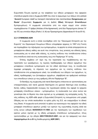 13
Ευρωπαϊκή Ένωση σχετικά με την ασφάλεια των οδικών μεταφορών που αφορούν
επικίνδυνα φορτία είναι η Συμφωνία ADR που είναι το ακρωνύμιο των λέξεων στα γαλλικά
“Accord European relatif au transport international des merchandises Dangereuses par
Route” (Ευρωπαϊκή Συμφωνία για τη Διεθνή Οδική Μεταφορά Επικίνδυνων
Εμπορευμάτων). Η συμφωνία αποτελείται από τον κύριο κορμό στον οποίον
περιλαμβάνονται 17 άρθρα (Articles of the Agreement), από δύο Παραρτήματα (Annex “Α”
και “Β”) και επιπλέον Μέρη (Parts I, II, III) και Προσαρτήματα (Appendices Α1-8 και Β1-6).
2.2.1 ΣΥΜΦΩΝΙΑ ADR
Η συμφωνία αυτή η οποία συντάχθηκε από την “Οικονομική Επιτροπή για την
Ευρώπη” του Οργανισμού Ηνωμένων Εθνών υπογράφηκε αρχικώς το 1957 στη Γενεύη
και περιλαμβάνει την ταξινόμηση των εμπορευμάτων, τα φορτία τα οποία απαγορεύεται να
μεταφέρονται οδικώς καθώς και αυτά που επιτρέπεται, τους γενικούς και ειδικούς όρους
συσκευασίας για τα υλικά κάθε κλάσης, τις ετικέτες κινδύνου που τοποθετούνται επάνω
στα επικίνδυνα υλικά και στις συσκευασίες τους στο Παράρτημα “Α” αυτής.
Επίσης λαμβάνει υπ’ όψιν της την προστασία του περιβάλλοντος και την
προστασία των εργαζομένων, τις τεχνικές προδιαγραφές των οδικών οχημάτων που
μεταφέρουν επικίνδυνα εμπορεύματα και τον ειδικό εξοπλισμό τους, τα συνοδευτικά
έγγραφα μεταφοράς, τη σήμανση των οχημάτων και τις ετικέτες κινδύνου που
τοποθετούνται στα μεταφερόμενα υλικά, την εκπαίδευση των οδηγών των οχημάτων, τις
ειδικές προδιαγραφές των βυτιοφόρων οχημάτων, αλφαβητικό και αριθμητικό κατάλογο
των επικινδύνων υλικών με τους αριθμούς UN στο Παράρτημα “Β”.
Οι διατάξεις της συμφωνίας ανά τακτά διαστήματα υπόκεινται σε τροποποιήσεις και
επικαιροποιήσεις ανά τακτά χρονικά διαστήματα (το χρονικό διάστημα είναι συνήθως
διετία), καθώς παρακολουθεί συνεχώς την τεχνολογική εξέλιξη που αφορά τα οχήματα
μεταφοράς επικινδύνων υλικών - εμπορευμάτων, τη συσκευασία των υλών αυτών και
γενικότερα όλα τα θέματα που είναι σχετικά με τις μεταφορές της κατηγορίας αυτής. Τις
νέες εκδόσεις της ADR κάθε φορά η Ευρωπαϊκή Επιτροπή τις ενσωματώνει υπό μορφή
Οδηγίας και την οποία ακολουθούν τα κράτη μέλη της Ε.Ε. και εναρμονίζουν το εθνικό
τους δίκαιο. Η συμφωνία αυτή αποτελεί τη φάση των κανονισμών που αφορούν την οδική
μεταφορά επικινδύνων φορτίων μεταξύ των κρατών της ευρωπαϊκής ένωσης αλλά και
εντός αυτών (οδηγία 94/55/ΕΚ/21-11-1994 για την προσέγγιση των νομοθεσιών των
κρατών μελών σχετικά με τις οδικές μεταφορές επικίνδυνων εμπορευμάτων, όπως
τροποποιήθηκε με την οδηγία 2001/7/ΕΚ/29-01-2001, και για την εφαρμογή των νέων
παραρτημάτων Α και Β της Αναθεωρημένης ADR 2001).
 