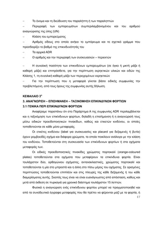17
 Το όνομα και τη διεύθυνση του παραλήπτη ή των παραληπτών
 Περιγραφή των εμπορευμάτων συμπεριλαμβανομένου και του αριθμού
αναγνώρισης της ύλης (UN)
 Κλάση του εμπορεύματος
 Αριθμός είδους στο οποίο ανήκει το εμπόρευμα και το σχετικό γράμμα που
προσδιορίζει το βαθμό της επικινδυνότητάς του
 Τα αρχικά ADR
 Ο αριθμός και την περιγραφή των συσκευασιών – περιεκτών
 Η συνολική ποσότητα των επικινδύνων εμπορευμάτων (σε όγκο ή μικτή μάζα ή
καθαρή μάζα) και επιπρόσθετα, για την περίπτωση εκρηκτικών υλικών και ειδών της
Κλάσης 1, τη συνολική καθαρή μάζα των περιεχομένων εκρηκτικών
 Για την περίπτωση που η μεταφορά γίνεται βάσει ειδικής συμφωνίας την
προβλεπόμενη, από τους όρους της συμφωνίας αυτής δήλωση.
ΚΕΦΑΛΑΙΟ 3ο
3. ΑΝΑΓΝΩΡΙΣΗ – ΕΠΙΣΗΜΑΝΣΗ – ΤΑΞΙΝΟΜΗΣΗ ΕΠΙΚΙΝΔΥΝΩΝ ΦΟΡΤΙΩΝ
3.1 ΓΕΝΙΚΑ ΠΕΡΙ ΕΠΙΚΙΝΔΥΝΩΝ ΦΟΡΤΙΩΝ
Αναφέραμε παραπάνω ότι στο Παράρτημα Α της συμφωνίας ADR περιλαμβάνεται
και η ταξινόμηση των επικίνδυνων φορτίων, δηλαδή η επισήμανση ή η αναγνώρισή τους
μέσω ειδικών προειδοποιητικών πινακίδων, καθώς και ετικετών κινδύνου, οι οποίες
τοποθετούνται σε κάθε μέσο μεταφοράς.
Οι ετικέτες κινδύνου (label για συσκευασίες και placard για δεξαμενές ή βυτία)
έχουν ρομβοειδές σχήμα και διάφορα χρώματα, τα οποία ποικίλουν ανάλογα με την κλάση
του κινδύνου. Τοποθετούνται στη συσκευασία των επικίνδυνων φορτίων ή στα οχήματα
μεταφοράς των.
Οι ειδικές προειδοποιητικές πινακίδες χρώματος πορτοκαλί (orange-coloured
plates) τοποθετούνται στα οχήματα που μεταφέρουν τα επικίνδυνα φορτία. Είναι
τουλάχιστον δύο, ορθογώνιου σχήματος, αντανακλαστικές, χρώματος πορτοκαλί και
τοποθετούνται η μία στο μπροστά και η άλλη στο πίσω μέρος του οχήματος. Σε ορισμένες
περιπτώσεις τοποθετούνται επιπλέον και στις πλευρές της κάθε δεξαμενής ή του κάθε
διαμερίσματος αυτής. Σκοπός τους είναι να είναι ευανάγνωστες από απόσταση, καθώς και
μετά από έκθεση σε πυρκαγιά για χρονικό διάστημα τουλάχιστον 15 λεπτών.
Φυσικά η αναγνώριση ενός επικίνδυνου φορτίου μπορεί να πραγματοποιηθεί και
από τα συνοδευτικά έγγραφα μεταφοράς που θα πρέπει να φέρονται μαζί με τα φορτία, ή
 