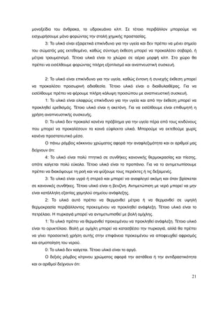 21
μονοξείδιο του άνθρακα, το υδροκυάνιο κλπ. Σε τέτοιο περιβάλλον μπορούμε να
εισχωρήσουμε μόνο φορώντας την στολή χημικής προστασίας.
3: Το υλικό είναι εξαιρετικά επικίνδυνο για την υγεία και δεν πρέπει να μένει σημείο
του σώματός μας εκτεθειμένο, καθώς σύντομη έκθεση μπορεί να προκαλέσει σοβαρό, ή
μέτρια τραυματισμό. Τέτοια υλικά είναι το χλώριο σε αέρια μορφή κλπ. Στο χώρο θα
πρέπει να εισέλθουμε φορώντας πλήρη εξοπλισμό και αναπνευστική συσκευή.
2: Το υλικό είναι επικίνδυνο για την υγεία, καθώς έντονη ή συνεχής έκθεση μπορεί
να προκαλέσει προσωρινή αδιαθεσία. Τέτοιο υλικό είναι ο διαιθυλαιθέρας. Για να
εισέλθουμε πρέπει να φέρουμε πλήρη κάλυψη προσώπου με αναπνευστική συσκευή.
1: Το υλικό είναι ελαφρώς επικίνδυνο για την υγεία και από την έκθεση μπορεί να
προκληθεί ερεθισμός. Τέτοιο υλικό είναι η ακετόνη. Για να εισέλθουμε είναι επιθυμητή η
χρήση αναπνευστικής συσκευής.
0: Το υλικό δεν προκαλεί κανένα πρόβλημα για την υγεία πέρα από τους κινδύνους
που μπορεί να προκαλέσουν τα κοινά εύφλεκτα υλικά. Μπορούμε να εκτεθούμε χωρίς
κανένα προστατευτικό μέσο.
Ο πάνω ρόμβος κόκκινου χρώματος αφορά την αναφλεξιμότητα και οι αριθμοί μας
δείχνουν ότι:
4: Το υλικό είναι πολύ πτητικό σε συνθήκες κανονικής θερμοκρασίας και πίεσης,
οπότε καίγεται πολύ εύκολα. Τέτοιο υλικό είναι το προπάνιο. Για να το αντιμετωπίσουμε
πρέπει να διακόψουμε τη ροή και να ψύξουμε τους περιέκτες ή τις δεξαμενές.
3: Το υλικό είναι υγρό ή στερεό και μπορεί να αναφλεγεί ακόμη και όταν βρίσκεται
σε κανονικές συνθήκες. Τέτοιο υλικό είναι η βενζίνη. Αντιμετώπιση με νερό μπορεί να μην
είναι κατάλληλη εξαιτίας χαμηλού σημείου ανάφλεξης.
2: Το υλικό αυτό πρέπει να θερμανθεί μέτρια ή να θερμανθεί σε υψηλή
θερμοκρασία περιβάλλοντος προκειμένου να προκληθεί ανάφλεξη. Τέτοιο υλικό είναι το
πετρέλαιο. Η πυρκαγιά μπορεί να αντιμετωπισθεί με βολή ομίχλης.
1: Το υλικό πρέπει να θερμανθεί προκειμένου να προκληθεί ανάφλεξη. Τέτοιο υλικό
είναι το ορυκτέλαιο. Βολή με ομίχλη μπορεί να κατασβέσει την πυρκαγιά, αλλά θα πρέπει
να γίνει προσεκτική χρήση αυτής στην επιφάνεια προκειμένου να αποφευχθεί αφρισμός
και ατμοποίηση του νερού.
0: Το υλικό δεν καίγεται. Τέτοιο υλικό είναι το αργό.
Ο δεξιός ρόμβος κίτρινου χρώματος αφορά την αστάθεια ή την αντιδραστικότητα
και οι αριθμοί δείχνουν ότι:
 