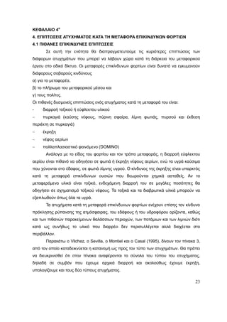 23
ΚΕΦΑΛΑΙΟ 4ο
4. ΕΠΙΠΤΩΣΕΙΣ ΑΤΥΧΗΜΑΤΟΣ ΚΑΤΑ ΤΗ ΜΕΤΑΦΟΡΑ ΕΠΙΚΙΝΔΥΝΩΝ ΦΟΡΤΙΩΝ
4.1 ΠΙΘΑΝΕΣ ΕΠΙΚΙΝΔΥΝΕΣ ΕΠΙΠΤΩΣΕΙΣ
Σε αυτή την ενότητα θα διαπραγματευτούμε τις κυριότερες επιπτώσεις των
διάφορων ατυχημάτων που μπορεί να λάβουν χώρα κατά τη διάρκεια του μεταφορικού
έργου στο οδικό δίκτυο. Οι μεταφορές επικίνδυνων φορτίων είναι δυνατό να εγκυμονούν
διάφορους σοβαρούς κινδύνους
α) για το μεταφορέα,
β) το πλήρωμα του μεταφορικού μέσου και
γ) τους πολίτες.
Οι πιθανές δυσμενείς επιπτώσεις ενός ατυχήματος κατά τη μεταφορά του είναι:
- διαρροή τοξικού ή εύφλεκτου υλικού
 πυρκαγιά (καύσης νέφους, πύρινη σφαίρα, λίμνη φωτιάς, πυρσού και έκθεση
περιέκτη σε πυρκαγιά)
 έκρηξη
 νέφος αερίων
 πολλαπλασιαστικό φαινόμενο (DOMINO)
Ανάλογα με το είδος του φορτίου και τον τρόπο μεταφοράς, η διαρροή εύφλεκτου
αερίου είναι πιθανό να οδηγήσει σε φωτιά ή έκρηξη νέφους αερίων, ενώ τα υγρά καύσιμα
που χύνονται στο έδαφος, σε φωτιά λίμνης υγρού. Ο κίνδυνος της έκρηξης είναι υπαρκτός
κατά τη μεταφορά επικίνδυνων ουσιών που θεωρούνται χημικά ασταθείς. Αν το
μεταφερόμενο υλικό είναι τοξικό, ενδεχόμενη διαρροή του σε μεγάλες ποσότητες θα
οδηγήσει σε σχηματισμό τοξικού νέφους. Τα τοξικά και τα διαβρωτικά υλικά μπορούν να
εξαπλωθούν όπως όλα τα υγρά.
Τα ατυχήματα κατά τη μεταφορά επικίνδυνων φορτίων ενέχουν επίσης τον κίνδυνο
πρόκλησης ρύπανσης της ατμόσφαιρας, του εδάφους ή του υδροφόρου ορίζοντα, καθώς
και των πιθανών παρακείμενων θαλάσσιων περιοχών, των ποτάμιων και των λιμνών διότι
κατά ως συνήθως το υλικό που διαρρέει δεν περισυλλέγεται αλλά διαχέεται στο
περιβάλλον.
Παρακάτω ο Vilchez, o Sevilla, o Montiel και o Casal (1995), δίνουν τον πίνακα 3,
από τον οποίο καταδεικνύεται η κατανομή ως προς τον τύπο των ατυχημάτων. Θα πρέπει
να διευκρινισθεί ότι στον πίνακα αναφέρονται το σύνολο του τύπου του ατυχήματος,
δηλαδή σε συμβάν που έχουμε αρχικά διαρροή και ακολούθως έχουμε έκρηξη,
υπολογίζουμε και τους δύο τύπους ατυχήματος.
 
