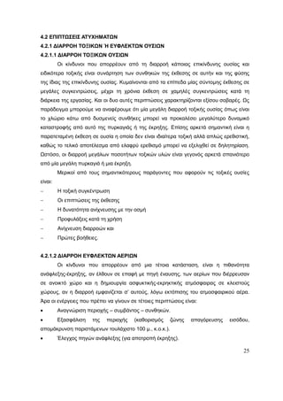 25
4.2 ΕΠΙΠΤΩΣΕΙΣ ΑΤΥΧΗΜΑΤΩΝ
4.2.1 ΔΙΑΡΡΟΗ ΤΟΞΙΚΩΝ Ή ΕΥΦΛΕΚΤΩΝ ΟΥΣΙΩΝ
4.2.1.1 ΔΙΑΡΡΟΗ ΤΟΞΙΚΩΝ ΟΥΣΙΩΝ
Οι κίνδυνοι που απορρέουν από τη διαρροή κάποιας επικίνδυνης ουσίας και
ειδικότερα τοξικής είναι συνάρτηση των συνθηκών της έκθεσης σε αυτήν και της φύσης
της ίδιας της επικίνδυνης ουσίας. Κυμαίνονται από τα επίπεδα μίας σύντομης έκθεσης σε
μεγάλες συγκεντρώσεις, μέχρι τη χρόνια έκθεση σε χαμηλές συγκεντρώσεις κατά τη
διάρκεια της εργασίας. Και οι δυο αυτές περιπτώσεις χαρακτηρίζονται εξίσου σοβαρές. Ως
παράδειγμα μπορούμε να αναφέρουμε ότι μία μεγάλη διαρροή τοξικής ουσίας όπως είναι
το χλώριο κάτω από δυσμενείς συνθήκες μπορεί να προκαλέσει μεγαλύτερο δυναμικό
καταστροφής από αυτό της πυρκαγιάς ή της έκρηξης. Επίσης αρκετά σημαντική είναι η
παρατεταμένη έκθεση σε ουσία η οποία δεν είναι ιδιαίτερα τοξική αλλά απλώς ερεθιστική,
καθώς το τελικό αποτέλεσμα από ελαφρύ ερεθισμό μπορεί να εξελιχθεί σε δηλητηρίαση.
Ωστόσο, οι διαρροή μεγάλων ποσοτήτων τοξικών υλών είναι γεγονός αρκετά σπανιότερο
από μία μεγάλη πυρκαγιά ή μια έκρηξη.
Μερικοί από τους σημαντικότερους παράγοντες που αφορούν τις τοξικές ουσίες
είναι:
 Η τοξική συγκέντρωση
 Οι επιπτώσεις της έκθεσης
 Η δυνατότητα ανίχνευσης με την οσμή
 Προφυλάξεις κατά τη χρήση
 Ανίχνευση διαρροών και
 Πρώτες βοήθειες.
4.2.1.2 ΔΙΑΡΡΟΗ ΕΥΦΛΕΚΤΩΝ ΑΕΡΙΩΝ
Οι κίνδυνοι που απορρέουν από μια τέτοια κατάσταση, είναι η πιθανότητα
ανάφλεξης-έκρηξης, αν έλθουν σε επαφή με πηγή έναυσης, των αερίων που διέρρευσαν
σε ανοικτό χώρο και η δημιουργία ασφυκτικής-εκρηκτικής ατμόσφαιρας σε κλειστούς
χώρους, αν η διαρροή εμφανίζεται σ’ αυτούς, λόγω εκτόπισης του ατμοσφαιρικού αέρα.
Άρα οι ενέργειες που πρέπει να γίνουν σε τέτοιες περιπτώσεις είναι:
 Αναγνώριση περιοχής – συμβάντος – συνθηκών.
 Εξασφάλιση της περιοχής (καθορισμός ζώνης απαγόρευσης εισόδου,
απομάκρυνση παριστάμενων τουλάχιστο 100 μ., κ.ο.κ.).
 Έλεγχος πηγών ανάφλεξης (για αποτροπή έκρηξης).
 