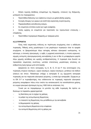 26
 Κλήση τεχνικής βοήθειας (σταμάτημα της διαρροής, επισκευή της δεξαμενής,
μετάγγιση του περιεχομένου).
 Προσπάθεια διάλυσης των εύφλεκτων ατμών με χρήση βολής ομίχλης.
 Συνεχής έλεγχος των χώρων για ανάπτυξη εκρηκτικής συγκέντρωσης.
 Παρακολούθηση κατεύθυνσης ανέμου.
 Σε ετοιμότητα επιπλέον αυλοί για τυχόν ανάφλεξη.
 Αυλός ομίχλης σε ετοιμότητα για προστασία του προσωπικού επισκευής –
επέμβασης.
 Προσπάθεια περιορισμού διαρροής με πρόχειρα μέσα.
4.2.2 ΠΥΡΚΑΓΙΑ
Ένας πολύ σημαντικός κίνδυνος σε περίπτωση ατυχήματος είναι η εκδήλωση
πυρκαγιάς. Πιθανές αιτίες μεγαλύτερων ή και μικρότερων πυρκαγιών είναι τα τροχαία
ατυχήματα, το βραχυκύκλωμα λόγω αστοχίας κάποιου ηλεκτρικού κυκλώματος, το
κάπνισμα, ο στατικός ηλεκτρισμός, η τριβή, η μηχανική καταπόνηση, η πτώση κεραυνού,
ισχυρές εκπομπές ηλεκτρομαγνητικής ακτινοβολίας ή και το ίδιο το μεταφερόμενο φορτίο
λόγω χημικής αστάθειας και υψηλής αντιδραστικότητας. Η πυρκαγιά είναι δυνατό να
προκαλέσει σημαντικές συνέπειες, ωστόσο στατιστικώς μεγαλύτερες απώλειες σε
ανθρώπινες ζωές έχουμε μετά από έκρηξη.
Διακρίνεται σε πέντε κατηγορίες τις A, B, C, D και F που αντιστοιχούν στις
πυρκαγιές στερεών καυσίμων, υγρών καυσίμων, αερίων καυσίμων, μετάλλων και λαδιών
(ελαίων) και λιπών. Παλαιότερα υπήρχε η κατηγορία Ε ως ξεχωριστή κατηγορία
πυρκαγιάς για την παρουσία ηλεκτρικού ρεύματος, η οποία έχει καταργηθεί. Σύμφωνα με
το ΕΝ 3-7 οι πυροσβεστήρες που ενδείκνυνται σε πυρκαγιές παρουσία ηλεκτρικού
ρεύματος αναγράφουν πάνω στην ετικέτα του κατασκευαστή την καταλληλότητα χρήσης
σε ενεργό ηλεκτρικό εξοπλισμό (πχ έως 1000 Volt σε απόσταση 1m).
Γενικά για να περιγράψουμε το μοντέλο της κάθε πυρκαγιάς θα πρέπει να
δώσουμε τα παρακάτω χαρακτηριστικά:
 τις διαστάσεις και το σχήμα της φλόγας
 το ρυθμό της εκπεμπόμενης θερμότητας
 το ποσοστό της θερμότητας που μεταδίδεται με την ακτινοβολία
 τη θερμοκρασία της φλόγας
 την εκπεμπόμενη θερμότητα στην επιφάνεια
 την εκπομπή θερμότητας από τις φλόγες και
 