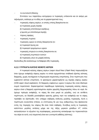 27
 το συντελεστή θέασης
Επιπλέον των παραπάνω κατηγοριών οι πυρκαγιές υπόκεινται και σε ακόμη μια
ταξινόμηση, ανάλογα με το είδος και τα χαρακτηριστικά τους:
 πυρκαγιές νέφους αερίων, οι οποίες επίσης διακρίνονται σε:
α) πυρκαγιές χωρίς έκρηξη
β) πυρκαγιές αποτέλεσμα εκρήξεως
γ) φωτιές με αποτέλεσμα έκρηξη
 πύρινες σφαίρες
 πυρκαγιές πυρσού
 πυρκαγιές υγρών οι οποίες διακρίνονται σε:
α) πυρκαγιά λίμνης και
β) πυρκαγιά τρεχούμενων υγρών
 πυρκαγιές στερεών οι οποίες διακρίνονται σε:
α) πυρκαγιές συμπαγών ουσιών
β) πυρκαγιές υλών σε μορφή σκόνης
Ακολούθως θα αναλύσουμε τα διάφορα είδη πυρκαγιάς.
4.2.2.1 ΠΥΡΚΑΓΙΑ ΚΑΥΣΗΣ ΝΕΦΟΥΣ ΑΕΡΙΩΝ
Η πυρκαγιά καύσης νέφους αερίων (vapor cloud fires ή flash fires) παρουσιάζεται
όταν έχουμε ανάφλεξη νέφους αερίου το οποίο σχηματίστηκε σταδιακά εξαιτίας κάποιας
διαρροής, χωρίς ταυτόχρονα τη δημιουργία σημαντικής υπερπίεσης. Στην περίπτωση που
εμφανιστεί κάποια υπερπίεση, το φαινόμενο χαρακτηρίζεται ως έκρηξη νέφους αερίου
(VCE-vapor cloud explosion). Οι διαρροές εύφλεκτων υγρών ή αερίων δεν είναι ιδιαίτερα
συχνό περιστατικό. Χαρακτηριστικό παράδειγμα πρόκλησης πυρκαγιάς καύσης νέφους
αερίων είναι η διαρροή υγροποιημένου αερίου χαμηλής θερμοκρασίας πάνω σε νερό. Αν
έχουμε πρόωρη ανάφλεξη, το νέφος θα είναι μικρό σε μέγεθος, ενώ σε αντίθετη
περίπτωση, αν δηλαδή μεσολαβήσει αρκετός χρόνος πριν την ανάφλεξη και το νέφος
προλάβει να εξαπλωθεί, τότε υπάρχει σοβαρός κίνδυνος μεγάλης πυρκαγιάς. Αυτή η
περίπτωση συναντάται σπάνια, οι επιπτώσεις δε για τους ανθρώπους που βρίσκονται
εντός της περιοχής του νέφους θα είναι πολύ σοβαρές. Συνήθως αυτές οι πυρκαγιές
καλύπτουν μεγάλες εκτάσεις μέχρι και της τάξης μερικών χιλιάδων m2
, οπότε
καταναλώνουν το οξυγόνο της ατμόσφαιρας, μειώνοντας κατακόρυφα την περιεκτικότητα
του αέρα σε αυτό, ενώ σημαντική είναι και η εκπομπή αιθάλης (κάπνας).
 