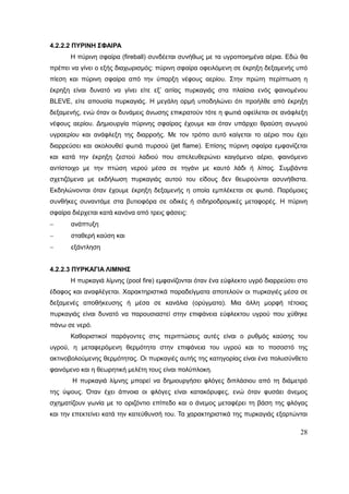 28
4.2.2.2 ΠΥΡΙΝΗ ΣΦΑΙΡΑ
Η πύρινη σφαίρα (fireball) συνδέεται συνήθως με τα υγροποιημένα αέρια. Εδώ θα
πρέπει να γίνει ο εξής διαχωρισμός: πύρινη σφαίρα οφειλόμενη σε έκρηξη δεξαμενής υπό
πίεση και πύρινη σφαίρα από την ύπαρξη νέφους αερίου. Στην πρώτη περίπτωση η
έκρηξη είναι δυνατό να γίνει είτε εξ’ αιτίας πυρκαγιάς στα πλαίσια ενός φαινομένου
BLEVE, είτε απουσία πυρκαγιάς. Η μεγάλη ορμή υποδηλώνει ότι προήλθε από έκρηξη
δεξαμενής, ενώ όταν οι δυνάμεις άνωσης επικρατούν τότε η φωτιά οφείλεται σε ανάφλεξη
νέφους αερίου. Δημιουργία πύρινης σφαίρας έχουμε και όταν υπάρχει θραύση αγωγού
υγραερίου και ανάφλεξη της διαρροής. Με τον τρόπο αυτό καίγεται το αέριο που έχει
διαρρεύσει και ακολουθεί φωτιά πυρσού (jet flame). Επίσης πύρινη σφαίρα εμφανίζεται
και κατά την έκρηξη ζεστού λαδιού που απελευθερώνει καιγόμενο αέριο, φαινόμενο
αντίστοιχο με την πτώση νερού μέσα σε τηγάνι με καυτό λάδι ή λίπος. Συμβάντα
σχετιζόμενα με εκδήλωση πυρκαγιάς αυτού του είδους δεν θεωρούνται ασυνήθιστα.
Εκδηλώνονται όταν έχουμε έκρηξη δεξαμενής η οποία εμπλέκεται σε φωτιά. Παρόμοιες
συνθήκες συναντάμε στα βυτιοφόρα σε οδικές ή σιδηροδρομικές μεταφορές. Η πύρινη
σφαίρα διέρχεται κατά κανόνα από τρεις φάσεις:
 ανάπτυξη
 σταθερή καύση και
 εξάντληση
4.2.2.3 ΠΥΡΚΑΓΙΑ ΛΙΜΝΗΣ
Η πυρκαγιά λίμνης (pool fire) εμφανίζονται όταν ένα εύφλεκτο υγρό διαρρεύσει στο
έδαφος και αναφλέγεται. Χαρακτηριστικά παραδείγματα αποτελούν οι πυρκαγιές μέσα σε
δεξαμενές αποθήκευσης ή μέσα σε κανάλια (ορύγματα). Μια άλλη μορφή τέτοιας
πυρκαγιάς είναι δυνατό να παρουσιαστεί στην επιφάνεια εύφλεκτου υγρού που χύθηκε
πάνω σε νερό.
Καθοριστικοί παράγοντες στις περιπτώσεις αυτές είναι ο ρυθμός καύσης του
υγρού, η μεταφερόμενη θερμότητα στην επιφάνεια του υγρού και το ποσοστό της
ακτινοβολούμενης θερμότητας. Οι πυρκαγιές αυτής της κατηγορίας είναι ένα πολυσύνθετο
φαινόμενο και η θεωρητική μελέτη τους είναι πολύπλοκη.
Η πυρκαγιά λίμνης μπορεί να δημιουργήσει φλόγες διπλάσιου από τη διάμετρό
της ύψους. Όταν έχει άπνοια οι φλόγες είναι κατακόρυφες, ενώ όταν φυσάει άνεμος
σχηματίζουν γωνία με το οριζόντιο επίπεδο και ο άνεμος μεταφέρει τη βάση της φλόγας
και την επεκτείνει κατά την κατεύθυνσή του. Τα χαρακτηριστικά της πυρκαγιάς εξαρτώνται
 