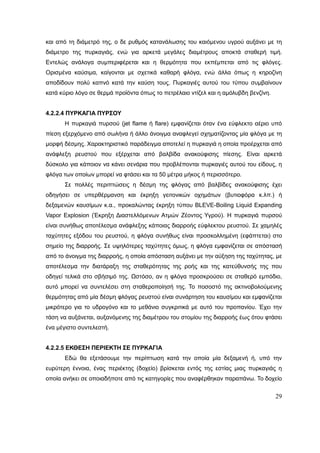 29
και από τη διάμετρό της, ο δε ρυθμός κατανάλωσης του καιόμενου υγρού αυξάνει με τη
διάμετρο της πυρκαγιάς, ενώ για αρκετά μεγάλες διαμέτρους αποκτά σταθερή τιμή.
Εντελώς ανάλογα συμπεριφέρεται και η θερμότητα που εκπέμπεται από τις φλόγες.
Ορισμένα καύσιμα, καίγονται με σχετικά καθαρή φλόγα, ενώ άλλα όπως η κηροζίνη
αποδίδουν πολύ καπνό κατά την καύση τους. Πυρκαγιές αυτού του τύπου συμβαίνουν
κατά κύριο λόγο σε θερμά προϊόντα όπως το πετρέλαιο ντίζελ και η αμόλυβδη βενζίνη.
4.2.2.4 ΠΥΡΚΑΓΙΑ ΠΥΡΣΟΥ
Η πυρκαγιά πυρσού (jet flame ή flare) εμφανίζεται όταν ένα εύφλεκτο αέριο υπό
πίεση εξερχόμενο από σωλήνα ή άλλο άνοιγμα αναφλεγεί σχηματίζοντας μία φλόγα με τη
μορφή δέσμης. Χαρακτηριστικό παράδειγμα αποτελεί η πυρκαγιά η οποία προέρχεται από
ανάφλεξη ρευστού που εξέρχεται από βαλβίδα ανακούφισης πίεσης. Είναι αρκετά
δύσκολο για κάποιον να κάνει σενάρια που προβλέπονται πυρκαγιές αυτού του είδους, η
φλόγα των οποίων μπορεί να φτάσει και τα 50 μέτρα μήκος ή περισσότερο.
Σε πολλές περιπτώσεις η δέσμη της φλόγας από βαλβίδες ανακούφισης έχει
οδηγήσει σε υπερθέρμανση και έκρηξη γειτονικών οχημάτων (βυτιοφόρα κ.λπ.) ή
δεξαμενών καυσίμων κ.α., προκαλώντας έκρηξη τύπου BLEVE-Boiling Liquid Expanding
Vapor Explosion (Έκρηξη Διαστελλόμενων Ατμών Ζέοντος Υγρού). Η πυρκαγιά πυρσού
είναι συνήθως αποτέλεσμα ανάφλεξης κάποιας διαρροής εύφλεκτου ρευστού. Σε χαμηλές
ταχύτητες εξόδου του ρευστού, η φλόγα συνήθως είναι προσκολλημένη (εφάπτεται) στο
σημείο της διαρροής. Σε υψηλότερες ταχύτητες όμως, η φλόγα εμφανίζεται σε απόστασή
από το άνοιγμα της διαρροής, η οποία απόσταση αυξάνει με την αύξηση της ταχύτητας, με
αποτέλεσμα την διατάραξη της σταθερότητας της ροής και της κατεύθυνσής της που
οδηγεί τελικά στο σβήσιμό της. Ωστόσο, αν η φλόγα προσκρούσει σε σταθερό εμπόδιο,
αυτό μπορεί να συντελέσει στη σταθεροποίησή της. Το ποσοστό της ακτινοβολούμενης
θερμότητας από μία δέσμη φλόγας ρευστού είναι συνάρτηση του καυσίμου και εμφανίζεται
μικρότερο για το υδρογόνο και το μεθάνιο συγκριτικά με αυτό του προπανίου. Έχει την
τάση να αυξάνεται, αυξανόμενης της διαμέτρου του στομίου της διαρροής έως ότου φτάσει
ένα μέγιστο συντελεστή.
4.2.2.5 ΕΚΘΕΣΗ ΠΕΡΙΕΚΤΗ ΣΕ ΠΥΡΚΑΓΙΑ
Εδώ θα εξετάσουμε την περίπτωση κατά την οποία μία δεξαμενή ή, υπό την
ευρύτερη έννοια, ένας περιέκτης (δοχείο) βρίσκεται εντός της εστίας μιας πυρκαγιάς η
οποία ανήκει σε οποιαδήποτε από τις κατηγορίες που αναφέρθηκαν παραπάνω. Το δοχείο
 