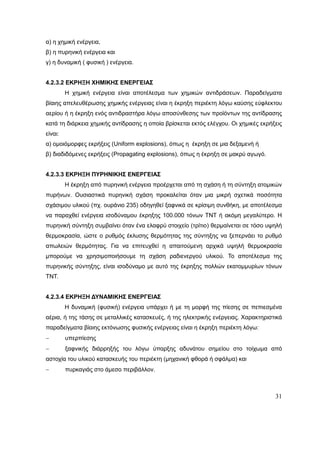 31
α) η χημική ενέργεια,
β) η πυρηνική ενέργεια και
γ) η δυναμική ( φυσική ) ενέργεια.
4.2.3.2 ΕΚΡΗΞΗ ΧΗΜΙΚΗΣ ΕΝΕΡΓΕΙΑΣ
Η χημική ενέργεια είναι αποτέλεσμα των χημικών αντιδράσεων. Παραδείγματα
βίαιης απελευθέρωσης χημικής ενέργειας είναι η έκρηξη περιέκτη λόγω καύσης εύφλεκτου
αερίου ή η έκρηξη ενός αντιδραστήρα λόγω αποσύνθεσης των προϊόντων της αντίδρασης
κατά τη διάρκεια χημικής αντίδρασης η οποία βρίσκεται εκτός ελέγχου. Οι χημικές εκρήξεις
είναι:
α) ομοιόμορφες εκρήξεις (Uniform explosions), όπως η έκρηξη σε μια δεξαμενή ή
β) διαδιδόμενες εκρήξεις (Propagating explosions), όπως η έκρηξη σε μακρύ αγωγό.
4.2.3.3 ΕΚΡΗΞΗ ΠΥΡΗΝΙΚΗΣ ΕΝΕΡΓΕΙΑΣ
Η έκρηξη από πυρηνική ενέργεια προέρχεται από τη σχάση ή τη σύντηξη ατομικών
πυρήνων. Ουσιαστικά πυρηνική σχάση προκαλείται όταν μια μικρή σχετικά ποσότητα
σχάσιμου υλικού (πχ. ουράνιο 235) οδηγηθεί ξαφνικά σε κρίσιμη συνθήκη, με αποτέλεσμα
να παραχθεί ενέργεια ισοδύναμου έκρηξης 100.000 τόνων ΤΝΤ ή ακόμη μεγαλύτερο. Η
πυρηνική σύντηξη συμβαίνει όταν ένα ελαφρύ στοιχείο (τρίτιο) θερμαίνεται σε τόσο υψηλή
θερμοκρασία, ώστε ο ρυθμός έκλυσης θερμότητας της σύντηξης να ξεπερνάει το ρυθμό
απωλειών θερμότητας. Για να επιτευχθεί η απαιτούμενη αρχικά υψηλή θερμοκρασία
μπορούμε να χρησιμοποιήσουμε τη σχάση ραδιενεργού υλικού. Το αποτέλεσμα της
πυρηνικής σύντηξης, είναι ισοδύναμο με αυτό της έκρηξης πολλών εκατομμυρίων τόνων
ΤΝΤ.
4.2.3.4 ΕΚΡΗΞΗ ΔΥΝΑΜΙΚΗΣ ΕΝΕΡΓΕΙΑΣ
Η δυναμική (φυσική) ενέργεια υπάρχει ή με τη μορφή της πίεσης σε πεπιεσμένα
αέρια, ή της τάσης σε μεταλλικές κατασκευές, ή της ηλεκτρικής ενέργειας. Χαρακτηριστικά
παραδείγματα βίαιης εκτόνωσης φυσικής ενέργειας είναι η έκρηξη περιέκτη λόγω:
 υπερπίεσης
 ξαφνικής διάρρηξής του λόγω ύπαρξης αδυνάτου σημείου στο τοίχωμα από
αστοχία του υλικού κατασκευής του περιέκτη (μηχανική φθορά ή σφάλμα) και
 πυρκαγιάς στο άμεσο περιβάλλον.
 