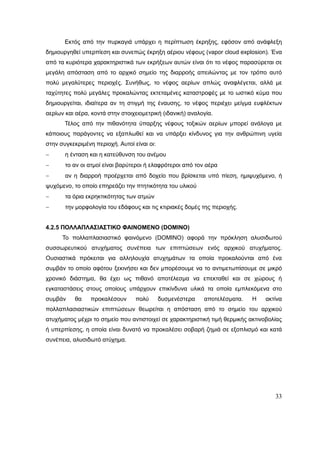 33
Εκτός από την πυρκαγιά υπάρχει η περίπτωση έκρηξης, εφόσον από ανάφλεξη
δημιουργηθεί υπερπίεση και συνεπώς έκρηξη αέριου νέφους (vapor cloud explosion). Ένα
από τα κυριότερα χαρακτηριστικά των εκρήξεων αυτών είναι ότι το νέφος παρασύρεται σε
μεγάλη απόσταση από το αρχικό σημείο της διαρροής απειλώντας με τον τρόπο αυτό
πολύ μεγαλύτερες περιοχές. Συνήθως, το νέφος αερίων απλώς αναφλέγεται, αλλά με
ταχύτητες πολύ μεγάλες προκαλώντας εκτεταμένες καταστροφές με το ωστικό κύμα που
δημιουργείται, ιδιαίτερα αν τη στιγμή της έναυσης, το νέφος περιέχει μείγμα ευφλέκτων
αερίων και αέρα, κοντά στην στοιχειομετρική (ιδανική) αναλογία.
Τέλος από την πιθανότητα ύπαρξης νέφους τοξικών αερίων μπορεί ανάλογα με
κάποιους παράγοντες να εξαπλωθεί και να υπάρξει κίνδυνος για την ανθρώπινη υγεία
στην συγκεκριμένη περιοχή. Αυτοί είναι οι:
 η ένταση και η κατεύθυνση του ανέμου
 το αν οι ατμοί είναι βαρύτεροι ή ελαφρότεροι από τον αέρα
 αν η διαρροή προέρχεται από δοχείο που βρίσκεται υπό πίεση, ημιψυχόμενο, ή
ψυχόμενο, το οποίο επηρεάζει την πτητικότητα του υλικού
 τα όρια εκρηκτικότητας των ατμών
 την μορφολογία του εδάφους και τις κτιριακές δομές της περιοχής.
4.2.5 ΠΟΛΛΑΠΛΑΣΙΑΣΤΙΚΟ ΦΑΙΝΟΜΕΝΟ (DOMINO)
Το πολλαπλασιαστικό φαινόμενο (DOMINO) αφορά την πρόκληση αλυσιδωτού
συσσωρευτικού ατυχήματος συνέπεια των επιπτώσεων ενός αρχικού ατυχήματος.
Ουσιαστικά πρόκειται για αλληλουχία ατυχημάτων τα οποία προκαλούνται από ένα
συμβάν το οποίο αφότου ξεκινήσει και δεν μπορέσουμε να το αντιμετωπίσουμε σε μικρό
χρονικό διάστημα, θα έχει ως πιθανό αποτέλεσμα να επεκταθεί και σε χώρους ή
εγκαταστάσεις στους οποίους υπάρχουν επικίνδυνα υλικά τα οποία εμπλεκόμενα στο
συμβάν θα προκαλέσουν πολύ δυσμενέστερα αποτελέσματα. Η ακτίνα
πολλαπλασιαστικών επιπτώσεων θεωρείται η απόσταση από το σημείο του αρχικού
ατυχήματος μέχρι το σημείο που αντιστοιχεί σε χαρακτηριστική τιμή θερμικής ακτινοβολίας
ή υπερπίεσης, η οποία είναι δυνατό να προκαλέσει σοβαρή ζημιά σε εξοπλισμό και κατά
συνέπεια, αλυσιδωτό ατύχημα.
 
