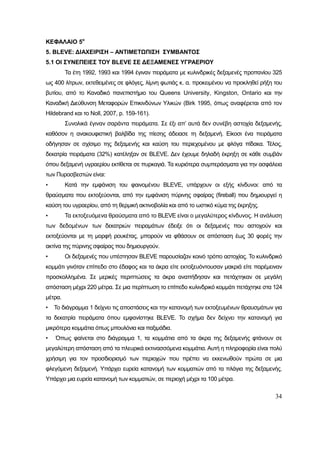 34
ΚΕΦΑΛΑΙΟ 5ο
5. BLEVE: ΔΙΑΧΕΙΡΙΣΗ – ΑΝΤΙΜΕΤΩΠΙΣΗ ΣΥΜΒΑΝΤΟΣ
5.1 ΟΙ ΣΥΝΕΠΕΙΕΣ ΤΟΥ BLEVE ΣΕ ΔΕΞΑΜΕΝΕΣ ΥΓΡΑΕΡΙΟΥ
Τα έτη 1992, 1993 και 1994 έγιναν πειράματα με κυλινδρικές δεξαμενές προπανίου 325
ως 400 λίτρων, εκτεθειμένες σε φλόγες, λίμνη φωτιάς κ. α. προκειμένου να προκληθεί ρήξη του
βυτίου, από το Καναδικό πανεπιστήμιο του Queens University, Kingston, Ontario και την
Καναδική Διεύθυνση Μεταφορών Επικινδύνων Υλικών (Birk 1995, όπως αναφέρεται από τον
Hildebrand και το Noll, 2007, p. 159-161).
Συνολικά έγιναν σαράντα πειράματα. Σε έξι απ’ αυτά δεν συνέβη αστοχία δεξαμενής,
καθόσον η ανακουφιστική βαλβίδα της πίεσης άδειασε τη δεξαμενή. Είκοσι ένα πειράματα
οδήγησαν σε σχίσιμο της δεξαμενής και καύση του περιεχομένου με φλόγα πίδακα. Τέλος,
δεκατρία πειράματα (32%) κατέληξαν σε ΒLΕVΕ. Δεν έχουμε δηλαδή έκρηξη σε κάθε συμβάν
όπου δεξαμενή υγραερίου εκτίθεται σε πυρκαγιά. Τα κυριότερα συμπεράσματα για την ασφάλεια
των Πυροσβεστών είναι:
• Κατά την εμφάνιση του φαινομένου BLEVE, υπάρχουν οι εξής κίνδυνοι: από τα
θραύσματα που εκτοξεύονται, από την εμφάνιση πύρινης σφαίρας (fireball) που δημιουργεί η
καύση του υγραερίου, από τη θερμική ακτινοβολία και από το ωστικό κύμα της έκρηξης.
• Τα εκτοξευόμενα θραύσματα από το ΒLΕVΕ είναι ο μεγαλύτερος κίνδυνος. Η ανάλυση
των δεδομένων των δεκατριών πειραμάτων έδειξε ότι οι δεξαμενές που αστοχούν και
εκτοξεύονται με τη μορφή ρουκέτας, μπορούν να φθάσουν σε απόσταση έως 30 φορές την
ακτίνα της πύρινης σφαίρας που δημιουργούν.
• Οι δεξαμενές που υπέστησαν ΒLΕVΕ παρουσίαζαν κοινό τρόπο αστοχίας. Το κυλινδρικό
κομμάτι γινόταν επίπεδο στο έδαφος και τα άκρα είτε εκτοξευόντουσαν μακριά είτε παρέμειναν
προσκολλημένα. Σε μερικές περιπτώσεις τα άκρα αναπήδησαν και πετάχτηκαν σε μεγάλη
απόσταση μέχρι 220 μέτρα. Σε μια περίπτωση το επίπεδο κυλινδρικό κομμάτι πετάχτηκε στα 124
μέτρα.
• Το διάγραμμα 1 δείχνει τις αποστάσεις και την κατανομή των εκτοξευμένων θραυσμάτων για
τα δεκατρία πειράματα όπου εμφανίστηκε ΒLΕVΕ. Το σχήμα δεν δείχνει την κατανομή για
μικρότερα κομμάτια όπως μπουλόνια και παξιμάδια.
• Όπως φαίνεται στο διάγραμμα 1, τα κομμάτια από τα άκρα της δεξαμενής φτάνουν σε
μεγαλύτερη απόσταση από τα πλευρικά εκτινασσόμενα κομμάτια. Αυτή η πληροφορία είναι πολύ
χρήσιμη για τον προσδιορισμό των περιοχών που πρέπει να εκκενωθούν πρώτα σε μια
φλεγόμενη δεξαμενή. Υπάρχει ευρεία κατανομή των κομματιών από τα πλάγια της δεξαμενής.
Υπάρχει μια ευρεία κατανομή των κομματιών, σε περιοχή μέχρι τα 100 μέτρα.
 
