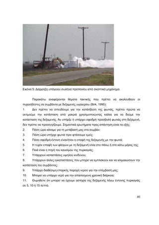 40
Εικόνα 5: Διάρρηξη υπόγειου σωλήνα προπανίου από σκαπτικό μηχάνημα.
Παρακάτω αναφέρονται θέματα τακτικής που πρέπει να ακολουθούν οι
πυροσβέστες σε συμβάντα με δεξαμενές υγραερίου (Birk, 1995):
1. Δεν πρέπει να σπεύδουμε για την κατάσβεση της φωτιάς, πρέπει πρώτα να
εκτιμούμε την κατάσταση από μακριά χρησιμοποιώντας κιάλια για να δούμε την
κατάσταση της δεξαμενής. Αν υπήρξε ή υπάρχει σφοδρή προσβολή φωτιάς στη δεξαμενή,
δεν πρέπει να προσεγγίζουμε. Σημαντικά ερωτήματα προς απάντηση είναι τα εξής:
2. Πόση ώρα κάναμε για τη μετάβασή μας στο συμβάν;
3. Πόση ώρα υπήρχε φωτιά πριν φτάσουμε εμείς;
4. Πόσο σφοδρή-έντονη είναι/ήταν η επαφή της δεξαμενής με την φωτιά;
5. Η τυχόν επαφή των φλογών με τη δεξαμενή είναι στο πάνω ή στο κάτω μέρος της;
6. Ποιά είναι η πηγή του καυσίμου της πυρκαγιάς;
7. Υπάρχουν καταστάσεις υψηλού κινδύνου;
8. Υπάρχουν άλλες εγκαταστάσεις που μπορεί να εμπλακούν και να κλιμακώσουν την
κατάσταση του συμβάντος;
9. Υπάρχει διαθέσιμη επαρκής παροχή νερού για την επέμβασή μας;
10. Μπορεί να υπάρχει νερό για την απαιτούμενη χρονική διάρκεια;
11. Θυμηθείτε ότι μπορεί να έχουμε αστοχία της δεξαμενής λόγω έντονης πυρκαγιάς
σε 5, 10 ή 15 λεπτά.
 