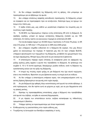 41
12. Αν δεν υπάρχει προσβολή της δεξαμενής από τις φλόγες, τότε μπορούμε να
προσεγγίσουμε για να σβήσουμε την φωτιά.
13. Δεν υπάρχει απολύτως ασφαλής κατεύθυνση προσέγγισης. Οι δεξαμενές μπορεί
να στραφούν και να περιστραφούν πριν να εκτοξευτούν. Καλύτερα όμως να έχουμε τον
άνεμο στην πλάτη μας.
14. Η όρθια στάση μας, μας εκθέτει με μεγαλύτερη επιφάνεια του σώματός μας σε
συνέπειες τυχόν έκρηξης.
15. Το 80-90% των θραυσμάτων πέφτουν εντός απόστασης 4R από τη δεξαμενή. Σε
σφοδρές εκρήξεις, μπορεί να έχουμε εκτοξεύσεις δεξαμενής (rocket) ως και 15R
απόσταση. Οι πολίτες πρέπει να εκκενώνουν περιοχή σε απόσταση 25-30R.
Για ένα βυτιοφόρο όχημα των 40.000 λίτρων προπανίου το R είναι 78 μέτρα, το 4R
είναι 312 μέτρα, το 15R είναι 1.170 μέτρα και το 30R είναι 2340 μέτρα.
16. Δεν υπάρχουν σημάδια ενδεικτικά ότι η δεξαμενή θα εκραγεί, που μας δίνουν
χρόνο να εκκενώσουμε την περιοχή. Η πρακτική μας λέει ότι πριν υπάρξει BLEVE,
υπάρχουν φουσκώματα των τοιχωμάτων της δεξαμενής, μεταβολή του χρωματισμού τους
και ήχοι σφυρίγματος. Μπορεί όμως όλα αυτά να μην ακούγονται ή φαίνονται.
17. Η απαιτούμενη παροχή νερού (πίνακας 2) αναφέρεται μόνο σε εφαρμογή της
ψύξης αμέσως μόλις αρχίσει η φωτιά που προσβάλλει τη δεξαμενή. Αν φτάσουμε στο
συμβάν 5, 10 ή 15 λεπτά αργότερα, διατρέχουμε μεγάλο κίνδυνο, κατά τη διάρκεια της
εγκατάστασης αυλών για την ψύξη της δεξαμενής.
18. Η στιγμή της πτώσης νερού ψύξης σε μία δεξαμενή που έχει καυτά τοιχώματα,
είναι η πιο επικίνδυνη. Φροντίστε να μην βρίσκεται κανείς τη στιγμή αυτή σε κίνδυνο.
19. Αν δεν υπάρχει η απαιτούμενη επάρκεια νερού, τότε απομακρυνόμαστε από τις
ακτίνες δράσης θραυσμάτων και φωτιάς από τυχόν έκρηξη.
20. Αν μία δεξαμενή έχει φθορές λόγω καταπόνησης από φωτιά την οποία σβήσαμε, ή
από πρόσκρουση, τότε θα πρέπει αυτή να ψύχεται με νερό, για να μην θερμαίνεται από
τις ηλιακές ακτίνες.
21. Κρατάμε τις προαναφερθείσες αποστάσεις, μέχρι η δεξαμενή που προσβλήθηκε
από φωτιά που έσβησε, να έρθει σε κανονική θερμοκρασία,
22. Η μη τήρηση των αποστάσεων αυτών, αυξάνει κατακόρυφα τις πιθανότητες
τραυματισμού ή θανάτου.
23. Υπάρχει τρόπος να προετοιμαστούμε για τέτοια περιστατικά:
 Επιθεωρώντας τις εγκαταστάσεις στον τομέα ευθύνης μας.
 Γνωρίζοντας τη λειτουργία των διατάξεων ασφαλείας σ’ αυτές.
 