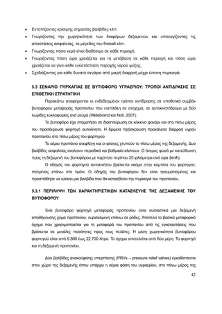 42
 Εντοπίζοντας κρίσιμης σημασίας βαλβίδες κλπ.
 Γνωρίζοντας την χωρητικότητα των διαφόρων δεξαμενών και υπολογίζοντας τις
αποστάσεις ασφαλείας, το μέγεθος του fireball κλπ.
 Γνωρίζοντας πόσο νερό είναι διαθέσιμο σε κάθε περιοχή.
 Γνωρίζοντας πόση ώρα χρειάζεται για τη μετάβαση σε κάθε περιοχή και πόση ώρα
χρειάζεται να γίνει κάθε εγκατάσταση παροχής νερού ψύξης.
 Σχεδιάζοντας για κάθε δυνατό σενάριο από μικρή διαρροή μέχρι έντονη πυρκαγιά.
5.3 ΣΕΝΑΡΙΟ ΠΥΡΚΑΓΙΑΣ ΣΕ ΒΥΤΙΟΦΟΡΟ ΥΓΡΑΕΡΙΟΥ: ΤΡΟΠΟΙ ΑΝΤΙΔΡΑΣΗΣ ΣΕ
ΕΠΙΘΕΤΙΚΗ ΣΤΡΑΤΗΓΙΚΗ
Παρακάτω αναφέρονται οι ενδεδειγμένοι τρόποι αντίδρασης σε υποθετικό συμβάν
βυτιοφόρου μεταφοράς προπανίου που ενεπλάκη σε ατύχημα, σε αυτοκινητόδρομο με δύο
λωρίδες κυκλοφορίας ανά ρεύμα (Hildebrand και Noll, 2007):
Το βυτιοφόρο είχε σταματήσει σε διασταύρωση σε κόκκινο φανάρι και στο πίσω μέρος
του προσέκρουσε φορτηγό αυτοκίνητο. Η δριμεία πρόσκρουση προκάλεσε διαρροή υγρού
προπανίου στο πίσω μέρος του φορτηγού.
Το αέριο προπάνιο ανεφλέγη και οι φλόγες χτυπούν το πίσω μέρος της δεξαμενής. Δυο
βαλβίδες ασφαλείας ανοίγουν περιοδικά και βαθμιαία κλείνουν. Ο άνεμος φυσά με κατεύθυνση
προς τη δεξαμενή του βυτιοφόρου με ταχύτητα περίπου 25 χιλιόμετρα ανά ώρα (km/h).
Ο οδηγός του φορτηγού αυτοκινήτου βρίσκεται ακόμα στην καμπίνα του φορτηγού,
πεσμένος επάνω στο τιμόνι. Ο οδηγός του βυτιοφόρου δεν είναι τραυματισμένος και
προσπάθησε να κλείσει μια βαλβίδα που θα κατασβέσει την πυρκαγιά του προπανίου.
5.3.1 ΠΕΡΙΛΗΨΗ ΤΩΝ ΧΑΡΑΚΤΗΡΙΣΤΙΚΩΝ ΚΑΤΑΣΚΕΥΗΣ ΤΗΣ ΔΕΞΑΜΕΝΗΣ ΤΟΥ
ΒΥΤΙΟΦΟΡΟΥ
Ένα βυτιοφόρο φορτηγό μεταφοράς προπανίου είναι ουσιαστικά μια δεξαμενή
αποθήκευσης χύμα προπανίου, ευρισκόμενη επάνω σε ρόδες. Αποτελεί το βασικό μεταφορικό
όχημα που χρησιμοποιείται για τη μεταφορά του προπανίου από τις εγκαταστάσεις που
βρίσκεται σε μεγάλες ποσότητες προς τους πελάτες. Η μέση χωρητικότητα βυτιοφόρου
φορτηγού είναι από 6.800 έως 22.700 λίτρα. Το όχημα αποτελείται από δύο μέρη: Το φορτηγό
και τη δεξαμενή προπανίου.
Δύο βαλβίδες ανακούφισης υπερπίεσης (PRVs – pressure relief valves) εγκαθίστανται
στον χώρο της δεξαμενής όπου υπάρχει η αέρια φάση του υγραερίου, στο πάνω μέρος της
 