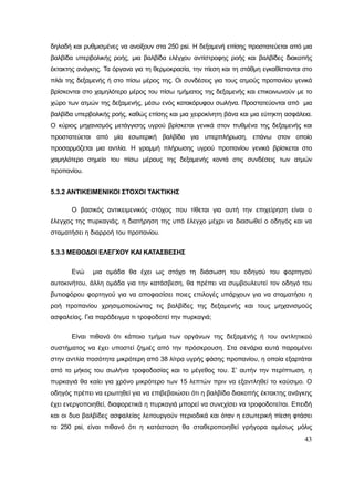 43
δηλαδή και ρυθμισμένες να ανοίξουν στα 250 psi. Η δεξαμενή επίσης προστατεύεται από μια
βαλβίδα υπερβολικής ροής, μια βαλβίδα ελέγχου αντίστροφης ροής και βαλβίδες διακοπής
έκτακτης ανάγκης. Τα όργανα για τη θερμοκρασία, την πίεση και τη στάθμη εγκαθίστανται στο
πλάι της δεξαμενής ή στο πίσω μέρος της. Οι συνδέσεις για τους ατμούς προπανίου γενικά
βρίσκονται στο χαμηλότερο μέρος του πίσω τμήματος της δεξαμενής και επικοινωνούν με το
χώρο των ατμών της δεξαμενής, μέσω ενός κατακόρυφου σωλήνα. Προστατεύονται από μια
βαλβίδα υπερβολικής ροής, καθώς επίσης και μια χειροκίνητη βάνα και μια εύτηκτη ασφάλεια.
Ο κύριος μηχανισμός μετάγγισης υγρού βρίσκεται γενικά στον πυθμένα της δεξαμενής και
προστατεύεται από μία εσωτερική βαλβίδα για υπερπλήρωση, επάνω στον οποίο
προσαρμόζεται μια αντλία. Η γραμμή πλήρωσης υγρού προπανίου γενικά βρίσκεται στο
χαμηλότερο σημείο του πίσω μέρους της δεξαμενής κοντά στις συνδέσεις των ατμών
προπανίου.
5.3.2 ΑΝΤΙΚΕΙΜΕΝΙΚΟΙ ΣΤΟΧΟΙ ΤΑΚΤΙΚΗΣ
Ο βασικός αντικειμενικός στόχος που τίθεται για αυτή την επιχείρηση είναι ο
έλεγχος της πυρκαγιάς, η διατήρηση της υπό έλεγχο μέχρι να διασωθεί ο οδηγός και να
σταματήσει η διαρροή του προπανίου.
5.3.3 ΜΕΘΟΔΟΙ ΕΛΕΓΧΟΥ ΚΑΙ ΚΑΤΑΣΒΕΣΗΣ
Ενώ μια ομάδα θα έχει ως στόχο τη διάσωση του οδηγού του φορτηγού
αυτοκινήτου, άλλη ομάδα για την κατάσβεση, θα πρέπει να συμβουλευτεί τον οδηγό του
βυτιοφόρου φορτηγού για να αποφασίσει ποιες επιλογές υπάρχουν για να σταματήσει η
ροή προπανίου χρησιμοποιώντας τις βαλβίδες της δεξαμενής και τους μηχανισμούς
ασφαλείας. Για παράδειγμα τι τροφοδοτεί την πυρκαγιά;
Είναι πιθανό ότι κάποιο τμήμα των οργάνων της δεξαμενής ή του αντλητικού
συστήματος να έχει υποστεί ζημιές από την πρόσκρουση. Στα σενάρια αυτά παραμένει
στην αντλία ποσότητα μικρότερη από 38 λίτρα υγρής φάσης προπανίου, η οποία εξαρτάται
από το μήκος του σωλήνα τροφοδοσίας και το μέγεθος του. Σ’ αυτήν την περίπτωση, η
πυρκαγιά θα καίει για χρόνο μικρότερο των 15 λεπτών πριν να εξαντληθεί το καύσιμο. Ο
οδηγός πρέπει να ερωτηθεί για να επιβεβαιώσει ότι η βαλβίδα διακοπής έκτακτης ανάγκης
έχει ενεργοποιηθεί, διαφορετικά η πυρκαγιά μπορεί να συνεχίσει να τροφοδοτείται. Επειδή
και οι δυο βαλβίδες ασφαλείας λειτουργούν περιοδικά και όταν η εσωτερική πίεση φτάσει
τα 250 psi, είναι πιθανό ότι η κατάσταση θα σταθεροποιηθεί γρήγορα αμέσως μόλις
 