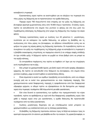 44
κατασβεστεί η πυρκαγιά.
Εγκαταστάσεις νερού πρέπει να αναπτυχθούν για να ελέγξουν την πυρκαγιά στο
πίσω μέρος της δεξαμενής και να προστατεύσουν την ομάδα διάσωσης.
Παροχή νερού 760 λίτρων/λεπτό είναι επαρκής για την ψύξη της δεξαμενής για
βυτιοφόρα φορτηγά χωρητικότητας κάτω από 18.900 λίτρων προπανίου. Οι βολές νερού,
πρέπει να κατευθύνονται στο σημείο που χτυπούν οι φλόγες και στο άνω μισό του
περιβλήματος ολόκληρης της δεξαμενής (στο τμήμα της δεξαμενής που περιέχει την αέρια
φάση).
Τέσσερις εγκαταστάσεις νερού με σωλήνες των 45 χιλιοστών ή μεγαλύτερες,
συνίσταται για να καλύψουν την ομάδα διάσωσης, να ψύξουν τις βαλβίδες και τις
σωληνώσεις στο πίσω μέρος του βυτιοφόρου, να σβήσουν οποιεσδήποτε εστίες και να
ψύξουν τον χώρο της αέριας φάσης της δεξαμενής προπανίου. Οι πυροσβέστες πρέπει να
συνεχίσουν την ψύξη του περιβλήματος της δεξαμενής μέχρι να κατασβεστεί η πυρκαγιά ή
η βαλβίδα ανακούφισης υπερπίεσης να παραμείνει κλειστή ή να υπάρχει σαφής απόδειξη
ότι έχει επέλθει ψύξη. Η δεξαμενή πρέπει να ψυχθεί σε τέτοιο βαθμό ώστε να μπορεί να
την αγγίζει κάποιος.
Οι επιπρόσθετοι παράγοντες που πρέπει να ληφθούν υπ’ όψιν για την επιχείρηση
αυτή περιλαμβάνουν και τα εξής :
 Εάν μπορεί να χρησιμοποιηθεί άμεσα, μια βολή νερού από αυλό οροφής υδροφόρου
οχήματος, θα πρέπει να κατευθυνθεί στην δεξαμενή του βυτιοφόρου, στο σημείο όπου
χτυπούν οι φλόγες, μέχρι να αναπτυχθούν οι εγκαταστάσεις ύδατος.
 Είναι σημαντικό οι αυλοί των ομάδων προσβολής να συντονίζονται, ώστε να υπάρχει
συνεχής ροή και οι αυλοί που χρησιμοποιούνται να είναι παρόμοιας παροχής. Εάν
χρησιμοποιούνται αυλοί διαφορετικής παροχής ή τροφοδοτούνται από δυο διαφορετικά
υδροφόρα οχήματα, οι οδηγοί πρέπει να εξασφαλίσουν ότι θα διατηρείται μια παροχή
νερού στην πυρκαγιά, τουλάχιστον 380 λίτρων/λεπτό για κάθε εγκατάσταση.
 Εάν είναι δυνατό οι εγκαταστάσεις των ομάδων που πραγματοποιούν την κύρια
προσβολή, πρέπει να εφοδιάζονται με νερό από δυο διαφορετικές τροφοδοσίες νερού. Εάν
χαθεί η παροχή νερού στην μια εγκατάσταση, η ομάδα διάσωσης θα προστατευθεί
τουλάχιστον από την άλλη εγκατάσταση.
 Σωλήνες μεγαλύτερης διαμέτρου και μη επανδρωμένοι αυλοί μπορούν να
χρησιμοποιηθούν ως εναλλακτική λύση για τις τέσσερις εγκαταστάσεις.
 Οι βαλβίδες της δεξαμενής προπανίου κλείνουν προς τα δεξιά και ανοίγουν προς τα
αριστερά σιγουρευτείτε ότι κλείνετε μια βαλβίδα και δεν την ανοίγετε. Σε μερικά βυτιοφόρα, οι
 