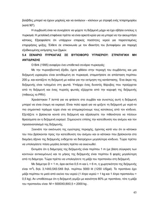 45
βαλβίδες μπορεί να έχουν μοχλούς και να ανοίγουν - κλείνουν με στροφή ενός τεταρτημορίου
(κατά 90ο
).
Η συμβουλή είναι να συνεχίσετε να ψύχετε τη δεξαμενή μέχρι να έχει σβήσει εντελώς η
πυρκαγιά. Η μεταλλική επιφάνεια πρέπει να είναι αρκετά κρύα για να μπορεί να την ακουμπήσει
κάποιος. Εξασφαλίστε ότι υπάρχουν επαρκείς ποσότητες νερού για παρατεταμένες
επιχειρήσεις ψύξης. Έλθετε σε επικοινωνία με τον ιδιοκτήτη του βυτιοφόρου για παροχή
εξειδικευμένης εκτίμησης των ζημιών.
5.4 ΣΕΝΑΡΙΟ ΠΥΡΚΑΓΙΑΣ ΣΕ ΒΥΤΙΟΦΟΡΟ ΥΓΡΑΕΡΙΟΥ: ΣΤΡΑΤΗΓΙΚΗ ΜΗ
ΑΝΤΙΔΡΑΣΗΣ
Ο Birk (1995) αναφέρει ένα υποθετικό σενάριο πυρκαγιάς:
Με την πυροσβεστική έξοδο, έχετε φθάσει στην περιοχή του συμβάντος και μια
δεξαμενή υγραερίου είναι εκτεθειμένη σε πυρκαγιά, σταματήσατε σε απόσταση περίπου
200 μ. και κοιτάζετε τη δεξαμενή με κιάλια για την εκτίμηση της κατάστασης. Ένα άκρο της
δεξαμενής είναι τυλιγμένο στη φωτιά. Υπάρχει ένας δυνατός θόρυβος που προέρχεται
από τη δεξαμενή και ένας πυρσός φωτιάς εξέρχεται από την κορυφή της δεξαμενής
(πιθανώς το PRV).
Χρειάστηκαν 7 λεπτά για να φτάσετε στο συμβάν και συνεπώς αυτή η δεξαμενή
μπορεί να είναι έτοιμη να εκραγεί. Είναι πολύ αργά για να ψύξετε τη δεξαμενή με νερό-το
πιο σημαντικό πράγμα τώρα είναι να απομακρύνουμε τους κατοίκους από τον κίνδυνο.
Εξετάζετε τι βρίσκεται κοντά στη δεξαμενή και αξιολογείτε την πιθανότητα να πέσουν
θραύσματα αν η δεξαμενή εκραγεί. Σημειώνετε επίσης την κατεύθυνση του ανέμου και τον
προσανατολισμό της δεξαμενής.
Ξεκινάτε την εκκένωση της εγγύτερης περιοχής, έχοντας κατά νου ότι οι κάτοικοι
του που βρίσκονται προς την κατεύθυνση του ανέμου και οι κάτοικοι που βρίσκονται στο
διαμήκη άξονα της δεξαμενής ενδέχεται να διατρέχουν μεγαλύτερο κίνδυνο. Τώρα πρέπει
να υπολογίσετε πόσο μεγάλη έκταση πρέπει να εκκενωθεί.
Εκτιμάτε ότι η διάμετρος της δεξαμενής είναι περίπου 1 m (με βάση σύγκριση των
κοντινών αντικειμένων) και το μήκος της δεξαμενής είναι περίπου 6 φορές μεγαλύτερη
από τη διάμετρο. Τώρα πρέπει να υπολογίσετε τη μάζα του προπανίου στη δεξαμενή.
Με διάμετρο D = 1 m, άρα ακτίνα 0,5 m και L = 6 m, η χωρητικότητα της δεξαμενής
είναι πr2
L δηλ. 3,14Χ0,5X0.5X6 δηλ. περίπου 5000 Ιit (1250 USgal). Το προπάνιο έχει
μάζα περίπου το μισό από εκείνο του νερού (1 λίτρο νερού = 1 kg και 1 λίτρο προπανίου =
0,5 kg). Αν υποθέσουμε ότι η δεξαμενή γεμίζει με ικανότητα 80% με προπάνιο, τότε η μάζα
του προπανίου είναι: M = 5000Χ0,8Χ0,5 = 2000 kg .
 