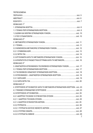 2
ΠΕΡΙΕΧΟΜΕΝΑ
ΠΕΡΙΛΗΨΗ ………………………………….……………………............……………….. σελ. 5
ABSTRACT…………………………………………………………………...........………..σελ. 6
ΕΙΣΑΓΩΓΗ …………………………………………………………………...……...............σελ. 7
ΚΕΦΑΛΑΙΟ 1Ο
1. ΕΠΙΚΙΝΔΥΝΑ ΦΟΡΤΙΑ……………….. ……………..……………………....................σελ. 8
1.1 ΓΕΝΙΚΑ ΠΕΡΙ ΕΠΙΚΙΝΔΥΝΩΝ ΦΟΡΤΙΩΝ……………..………….….....…...............σελ. 8
1.2 ΔΟΜΗ ΚΑΙ ΜΟΡΦΗ ΕΠΙΚΙΝΔΥΝΩΝ ΥΛΙΚΩΝ..………..……….….……................σελ. 10
1.3 ΠΟΥ ΣΥΝΑΝΤΩΝΤΑΙ ...................................................................….............…....σελ. 10
ΚΕΦΑΛΑΙΟ 2Ο
2. ΜΕΤΑΦΟΡΕΣ ΕΠΙΚΙΝΔΥΝΩΝ ΥΛΙΚΩΝ..…………………………...………..............σελ. 11
2.1 ΓΕΝΙΚΑ ...........................................……………………………....….…............…..σελ. 11
2.2 ΝΟΜΟΘΕΣΙΑ ΜΕΤΑΦΟΡΑΣ ΕΠΙΚΙΝΔΥΝΩΝ ΥΛΙΚΩΝ.…………………...............σελ. 12
2.2.1 ΣΥΜΦΩΝΙΑ ADR………………………………………………………..............…..σελ. 13
2.2.2 NFPA 704………………………………………………………………...........……..σελ. 14
2.3 ΑΤΥΧΗΜΑΤΑ ΚΑΤΑ ΤΗ ΜΕΤΑΦΟΡΑ ΕΠΙΚΙΝΔΥΝΩΝ ΥΛΙΚΩΝ.............................σελ. 14
2.4 ΑΠΑΡΑΙΤΗΤΑ ΣΥΝΟΔΕΥΤΙΚΑ ΕΓΓΡΑΦΑ ΚΑΤΑ ΤΗ ΜΕΤΑΦΟΡΑ.........................σελ. 16
ΚΕΦΑΛΑΙΟ 3Ο
3. ΑΝΑΓΝΩΡΙΣΗ-ΕΠΙΣΗΜΑΝΣΗ-ΤΑΞΙΝΟΜΗΣΗ ΕΠΙΚΙΝΔΥΝΩΝ ΥΛΙΚΩΝ .............. σελ. 17
3.1 ΓΕΝΙΚΑ ΠΕΡΙ ΕΠΙΚΙΝΔΥΝΩΝ ΦΟΡΤΙΩΝ .........…………………………...........…σελ. 17
3.2 ΤΑΞΙΝΟΜΗΣΗ ΚΙΝΔΥΝΟΥ ΕΠΙΚΙΝΔΥΝΩΝ ΦΟΡΤΙΩΝ..….…………............……σελ. 18
3.3 ΕΠΙΣΗΜΑΝΣΗ – ΑΝΑΓΝΩΡΙΣΗ ΕΠΙΚΙΝΔΥΝΩΝ ΦΟΡΤΙΩΝ ....………….............σελ. 19
3.3.1 ΚΑΤΑ ADR …....................……..……………………….……...…………..............σελ. 19
3.3.2 KATA NFPA 704….……….……..……………………………...…………..............σελ. 20
ΚΕΦΑΛΑΙΟ 4Ο
4. ΕΠΙΠΤΩΣΕΙΣ ΑΤΥΧΗΜΑΤΟΣ ΚΑΤΑ ΤΗ ΜΕΤΑΦΟΡΑ ΕΠΙΚΙΝΔΥΝΩΝ ΦΟΡΤΙΩΝ...σελ. 23
4.1 ΠΙΘΑΝΕΣ ΕΠΙΚΙΝΔΥΝΕΣ ΕΠΙΠΤΩΣΕΙΣ ..............................................................σελ. 23
4.2 ΕΠΙΠΤΩΣΕΙΣ ΑΤΥΧΗΜΑΤΩΝ ..............................................................................σελ. 25
4.2.1 ΔΙΑΡΡΟΗ ΤΟΞΙΚΩΝ Ή ΕΥΦΛΕΚΤΩΝ ΟΥΣΙΩΝ ...............................................σελ. 25
4.2.1.1 ΔΙΑΡΡΟΗ ΤΟΞΙΚΩΝ ΟΥΣΙΩΝ………..…………………………………………..σελ. 25
4.2.1.2 ΔΙΑΡΡΟΗ ΕΥΦΛΕΚΤΩΝ ΑΕΡΙΩΝ……………………………………………….σελ. 25
4.2.2 ΠΥΡΚΑΓΙΑ ........................................................................................................σελ. 26
4.2.2.1 ΠΥΡΚΑΓΙΑ ΚΑΥΣΗΣ ΝΕΦΟΥΣ ΑΕΡΙΩΝ ........................................................σελ. 27
4.2.2.2 ΠΥΡΙΝΗ ΣΦΑΙΡΑ........................................................................................... σελ. 28
4.2.2.3 ΠΥΡΚΑΓΙΑ ΛΙΜΝΗΣ .......................................................................................σελ. 28
 