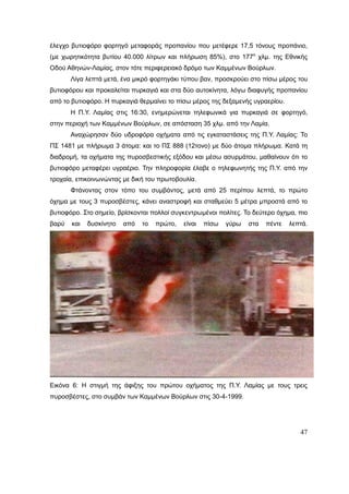 47
έλεγχο βυτιοφόρο φορτηγό μεταφοράς προπανίου που μετέφερε 17,5 τόνους προπάνιο,
(με χωρητικότητα βυτίου 40.000 λίτρων και πλήρωση 85%), στο 177ο
χλμ. της Εθνικής
Οδού Αθηνών-Λαμίας, στον τότε περιφερειακό δρόμο των Καμμένων Βούρλων.
Λίγα λεπτά μετά, ένα μικρό φορτηγάκι τύπου βαν, προσκρούει στο πίσω μέρος του
βυτιοφόρου και προκαλείται πυρκαγιά και στα δύο αυτοκίνητα, λόγω διαφυγής προπανίου
από το βυτιοφόρο. Η πυρκαγιά θερμαίνει το πίσω μέρος της δεξαμενής υγραερίου.
Η Π.Υ. Λαμίας στις 16:30, ενημερώνεται τηλεφωνικά για πυρκαγιά σε φορτηγό,
στην περιοχή των Καμμένων Βούρλων, σε απόσταση 35 χλμ. από την Λαμία.
Αναχώρησαν δύο υδροφόρα οχήματα από τις εγκαταστάσεις της Π.Υ. Λαμίας: Το
ΠΣ 1481 με πλήρωμα 3 άτομα: και το ΠΣ 888 (12τονο) με δύο άτομα πλήρωμα. Κατά τη
διαδρομή, τα οχήματα της πυροσβεστικής εξόδου και μέσω ασυρμάτου, μαθαίνουν ότι το
βυτιοφόρο μεταφέρει υγραέριο. Την πληροφορία έλαβε ο τηλεφωνητής της Π.Υ. από την
τροχαία, επικοινωνώντας με δική του πρωτοβουλία.
Φτάνοντας στον τόπο του συμβάντος, μετά από 25 περίπου λεπτά, το πρώτο
όχημα με τους 3 πυροσβέστες, κάνει αναστροφή και σταθμεύει 5 μέτρα μπροστά από το
βυτιοφόρο. Στο σημείο, βρίσκονται πολλοί συγκεντρωμένοι πολίτες. Το δεύτερο όχημα, πιο
βαρύ και δυσκίνητο από το πρώτο, είναι πίσω γύρω στα πέντε λεπτά.
Εικόνα 6: Η στιγμή της άφιξης του πρώτου οχήματος της Π.Υ. Λαμίας με τους τρεις
πυροσβέστες, στο συμβάν των Καμμένων Βούρλων στις 30-4-1999.
 