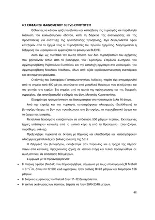 48
6.2 ΕΜΦΑΝΙΣΗ ΦΑΙΝΟΜΕΝΟΥ BLEVE-ΕΠΙΠΤΩΣΕΙΣ
Θέλοντας να κάνουν ψύξη του βυτίου και κατάσβεση της πυρκαγιάς και παράλληλα
διάσωση του εγκλωβισμένου οδηγού, κατά τη διάρκεια της αναγνώρισης και της
προσπάθειας για ανάπτυξη της εγκατάστασης προσβολής, λίγα δευτερόλεπτα αφού
κατέβηκαν από το όχημά τους οι πυροσβέστες του πρώτου οχήματος, διαρρηγνύεται η
δεξαμενή του υγραερίου και εμφανίζεται το φαινόμενο BLEVE.
Αυτό είχε ως συνέπεια τον άμεσο θάνατο των δύο πυροσβεστών του οχήματος
που βρίσκονταν δίπλα από το βυτιοφόρο, του Πυρονόμου Σταμέλου Σωτήριου, του
Αρχιπυροσβέστη Ριζόπουλου Ευστάθιου και την κατάληξη αργότερα στο νοσοκομείο, του
Αρχιπυροσβέστη Νικολάου Νικόλαου, όλων από οξεία καρδιοαναπνευστική ανεπάρκεια
και εκτεταμένα εγκαύματα.
Ο οδηγός του βυτιοφόρου Παπακωνσταντίνου Ανδρέας, παρότι είχε απομακρυνθεί
από το σημείο κατά 400 μέτρα, σκοτώνεται από μεταλλικό θραύσμα που εκτοξεύτηκε και
τον χτυπάει στο κεφάλι. Στο σημείο, από τη φωτιά της πρόσκρουσης και της διαρροής
υγραερίου, είχε απανθρακωθεί ο οδηγός του βαν, Μανανάς Κωνσταντίνος.
Ελαφρότερα τραυματίστηκαν και διακομίστηκαν στο νοσοκομείο άλλα 16 άτομα.
Από την έκρηξη και την πυρκαγιά, καταστράφηκαν ολοσχερώς (διαλύθηκαν) το
βυτιοφόρο όχημα, το βαν που προσέκρουσε στο βυτιοφόρο, το πυροσβεστικό όχημα και
το όχημα της τροχαίας.
Μεταλλικά θραύσματα εκτοξεύτηκαν σε απόσταση 500 μέτρων περίπου. Εκτεταμένες
ζημιές υπέστησαν κατοικίες από το ωστικό κύμα ή από τα θραύσματα (παντζούρια,
παράθυρα, στέγες).
Προξενήθηκε πυρκαγιά σε έκταση με θάμνους και ελαιόδενδρα και καταστράφηκαν
ολοσχερώς μεταλλικές και ξύλινες κολώνες της ΔΕΗ.
Η δεξαμενή του βυτιοφόρου, εκτοξεύτηκε σαν πύραυλος και η τροχιά της πέρασε
πάνω από κατοικίες, προξενώντας ζημιές σε κάποια στέγη και τελικά προσγειώθηκε σε
αυλή σπιτιού, σε απόσταση 800 μέτρων.
Σύμφωνα με τα προαναφερθέντα:
 Η πύρινη σφαίρα (fireball) που δημιουργήθηκε, σύμφωνα με τους υπολογισμούς R fireball
= 3 ³√¯m, όπου m=17.500 κιλά υγραερίου, ήταν ακτίνας R=78 μέτρων και διαμέτρου 156
μέτρων.
 Η διάρκεια εμφάνισης του fireball ήταν 11-12 δευτερόλεπτα.
 Η ακτίνα εκκένωσης των πολιτών, έπρεπε να ήταν 30R=2340 μέτρων.
 