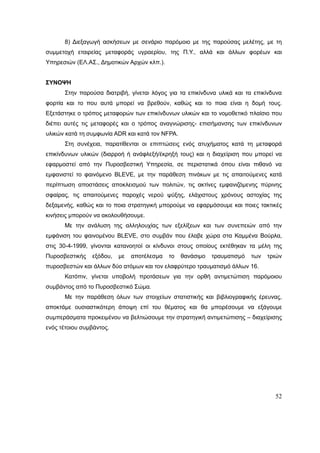 52
8) Διεξαγωγή ασκήσεων με σενάριο παρόμοιο με της παρούσας μελέτης, με τη
συμμετοχή εταιρείας μεταφοράς υγραερίου, της Π.Υ., αλλά και άλλων φορέων και
Υπηρεσιών (ΕΛ.ΑΣ., Δημοτικών Αρχών κλπ.).
ΣΥΝΟΨΗ
Στην παρούσα διατριβή, γίνεται λόγος για τα επικίνδυνα υλικά και τα επικίνδυνα
φορτία και το που αυτά μπορεί να βρεθούν, καθώς και το ποια είναι η δομή τους.
Εξετάστηκε ο τρόπος μεταφορών των επικίνδυνων υλικών και το νομοθετικό πλαίσιο που
διέπει αυτές τις μεταφορές και ο τρόπος αναγνώρισης- επισήμανσης των επικίνδυνων
υλικών κατά τη συμφωνία ADR και κατά τον NFPA.
Στη συνέχεια, παρατίθενται οι επιπτώσεις ενός ατυχήματος κατά τη μεταφορά
επικίνδυνων υλικών (διαρροή ή ανάφλεξή/έκρηξή τους) και η διαχείριση που μπορεί να
εφαρμοστεί από την Πυροσβεστική Υπηρεσία, σε περιστατικά όπου είναι πιθανό να
εμφανιστεί το φαινόμενο BLEVE, με την παράθεση πινάκων με τις απαιτούμενες κατά
περίπτωση αποστάσεις αποκλεισμού των πολιτών, τις ακτίνες εμφανιζόμενης πύρινης
σφαίρας, τις απαιτούμενες παροχές νερού ψύξης, ελάχιστους χρόνους αστοχίας της
δεξαμενής, καθώς και το ποια στρατηγική μπορούμε να εφαρμόσουμε και ποιες τακτικές
κινήσεις μπορούν να ακολουθήσουμε.
Με την ανάλυση της αλληλουχίας των εξελίξεων και των συνεπειών από την
εμφάνιση του φαινομένου BLEVE, στο συμβάν που έλαβε χώρα στα Καμμένα Βούρλα,
στις 30-4-1999, γίνονται κατανοητοί οι κίνδυνοι στους οποίους εκτέθηκαν τα μέλη της
Πυροσβεστικής εξόδου, με αποτέλεσμα το θανάσιμο τραυματισμό των τριών
πυροσβεστών και άλλων δύο ατόμων και τον ελαφρύτερο τραυματισμό άλλων 16.
Κατόπιν, γίνεται υποβολή προτάσεων για την ορθή αντιμετώπιση παρόμοιου
συμβάντος από το Πυροσβεστικό Σώμα.
Με την παράθεση όλων των στοιχείων στατιστικής και βιβλιογραφικής έρευνας,
αποκτάμε ουσιαστικότερη άποψη επί του θέματος και θα μπορέσουμε να εξάγουμε
συμπεράσματα προκειμένου να βελτιώσουμε την στρατηγική αντιμετώπισης – διαχείρισης
ενός τέτοιου συμβάντος.
 