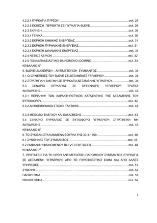 3
4.2.2.4 ΠΥΡΚΑΓΙΑ ΠΥΡΣΟΥ ......................................................................................σελ. 29
4.2.2.5 ΕΚΘΕΣΗ ΠΕΡΙΕΚΤΗ ΣΕ ΠΥΡΚΑΓΙΑ-BLEVE................................................σελ. 29
4.2.3 ΕΚΡΗΞΗ ...........................................................................................................σελ. 30
4.2.3.1 ΓΕΝΙΚΑ ......................................................................................................... σελ. 30
4.2.3.2 ΕΚΡΗΞΗ ΧΗΜΙΚΗΣ ΕΝΕΡΓΕΙΑΣ...................................................................σελ. 31
4.2.3.3 ΕΚΡΗΞΗ ΠΥΡΗΝΙΚΗΣ ΕΝΕΡΓΕΙΑΣ..............................................................σελ. 31
4.2.3.4 ΕΚΡΗΞΗ ΔΥΝΑΜΙΚΗΣ ΕΝΕΡΓΕΙΑΣ...............................................................σελ. 31
4.2.4 ΝΕΦΟΣ ΑΕΡΙΩΝ ..............................................................................................σελ. 32
4.2.5 ΠΟΛΛΑΠΛΑΣΙΑΣΤΙΚΟ ΦΑΙΝΟΜΕΝΟ (DOMINO) ………...........….……….…..σελ. 33
ΚΕΦΑΛΑΙΟ 5Ο
5. BLEVE: ΔΙΑΧΕΙΡΙΣΗ – ΑΝΤΙΜΕΤΩΠΙΣΗ ΣΥΜΒΑΝΤΟΣ........................................σελ. 34
5.1 ΟΙ ΣΥΝΕΠΕΙΕΣ ΤΟΥ BLEVE ΣΕ ΔΕΞΑΜΕΝΕΣ ΥΓΡΑΕΡΙΟΥ...............................σελ. 34
5.2 ΣΤΡΑΤΗΓΙΚΗ-ΤΑΚΤΙΚΗ ΣΕ ΠΥΡΚΑΓΙΑ ΔΕΞΑΜΕΝΗΣ ΥΓΡΑΕΡΙΟΥ….................σελ. 38
5.3 ΣΕΝΑΡΙΟ ΠΥΡΚΑΓΙΑΣ ΣΕ ΒΥΤΙΟΦΟΡΟ ΥΓΡΑΕΡΙΟΥ: ΤΡΟΠΟΙ
ΑΝΤΙΔΡΑΣΗΣ..............................................................................................................σελ. 42
5.3.1 ΠΕΡΙΛΗΨΗ ΤΩΝ ΧΑΡΑΚΤΗΡΙΣΤΙΚΩΝ ΚΑΤΑΣΚΕΥΗΣ ΤΗΣ ΔΕΞΑΜΕΝΗΣ ΤΟΥ
ΒΥΤΙΟΦΟΡΟΥ……………………................................................................................σελ. 42
5.3.2 ΑΝΤΙΚΕΙΜΕΝΙΚΟΙ ΣΤΟΧΟΙ ΤΑΚΤΙΚΗΣ..............................................................σελ. 43
5.3.3 ΜΕΘΟΔΟΙ ΕΛΕΓΧΟΥ ΚΑΙ ΚΑΤΑΣΒΕΣΗΣ….......................................................σελ. 43
5.4 ΣΕΝΑΡΙΟ ΠΥΡΚΑΓΙΑΣ ΣΕ ΒΥΤΙΟΦΟΡΟ ΥΓΡΑΕΡΙΟΥ: ΣΤΡΑΤΗΓΙΚΗ ΜΗ
ΑΝΤΙΔΡΑΣΗΣ………………………………………………………………………………..σελ. 45
ΚΕΦΑΛΑΙΟ 6Ο
6. ΤΟ ΣΥΜΒΑΝ ΣΤΑ ΚΑΜΜΕΝΑ ΒΟΥΡΛΑ ΤΗΣ 30-4-1999……………………………σελ. 46
6.1 ΣΥΝΘΗΚΕΣ ΤΟΥ ΣΥΜΒΑΝΤΟΣ……………………………………………………..σελ. 46
6.2 ΕΜΦΑΝΙΣΗ ΦΑΙΝΟΜΕΝΟΥ BLEVE-ΕΠΙΠΤΩΣΕΙΣ..............................................σελ. 48
ΚΕΦΑΛΑΙΟ 7Ο
7. ΠΡΟΤΑΣΕΙΣ ΓΙΑ ΤΗ ΟΡΘΗ ΑΝΤΙΜΕΤΩΠΙΣΗ ΠΑΡΟΜΟΙΟΥ ΣΥΜΒΑΝΤΟΣ (ΠΥΡΚΑΓΙΑ
ΣΕ ΔΕΞΑΜΕΝΗ ΥΓΡΑΕΡΙΟΥ) ΑΠΟ ΤΟ ΠΥΡΟΣΒΕΣΤΙΚΟ ΣΩΜΑ ΚΑΙ ΑΠΟ ΑΛΛΕΣ
ΥΠΗΡΕΣΙΕΣ………………………………………………………..…...........………..…...σελ. 51
ΣΥΝΟΨΗ……………………………………..................................................................σελ. 52
ΠΑΡΑΡΤΗΜΑ .............................................................................................................σελ. 53
ΒΙΒΛΙΟΓΡΑΦΙΑ ..........................................................................................................σελ. 54
 