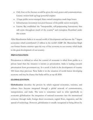 Only four or five licenses would be given for steel, power and communications.
      License owners built up huge powerful empires
      A huge public sector emerged. State-owned enterprises made large losses.
      Infrastructure investment was poor because of the public sector monopoly.
      License Raj established the "irresponsible, self-perpetuating bureaucracy that
      still exists throughout much of the country" and corruption flourished under
      this system

After liberalization India is in second world of development and become the 7 largest
economies which contributed 1.3 trillion in the world‟s GDP. Dr. Manmohan Singh
our former finance minister open the way of free economy in our country which leads
to the great development of our country.

PRIVATIZATION

Privatization is defined as when the control of economic is sifted from public to a
private hand then the situation is known as privatization. India is leading towards
privatization from government raj. As a result it leads in the development of country
500 faster than previous. Now India is in the situation of world fastest developing
economy and may be chance that India will be at top till 2050.

GLOBALIZATION

Globalization describes the process by which regional economies, societies, and
cultures have become integrated through a global network of communication,
transportation, and trade. The term is sometimes used to refer specifically to
economic globalization: the integration of national economies into the international
economy through trade, foreign direct investment, capital flows, migration, and the
spread of technology. However, globalization is usually recognized as being driven by
 