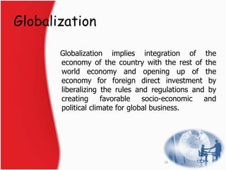 Globalization 
Globalization implies integration of the 
economy of the country with the rest of the 
world economy and opening up of the 
economy for foreign direct investment by 
liberalizing the rules and regulations and by 
creating favorable socio-economic and 
political climate for global business. 
16 
 