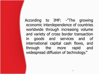 According to IMF: -”The growing 
economic interdependence of countries 
worldwide through increasing volume 
and variety of cross border transaction 
in goods and services and of 
international capital cash flows, and 
through the more rapid and 
widespread diffusion of technology.” 
17 
 