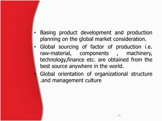 • Basing product development and production 
planning on the global market consideration. 
• Global sourcing of factor of production i.e. 
raw-material, components , machinery, 
technology,finance etc. are obtained from the 
best source anywhere in the world. 
• Global orientation of organizational structure 
.and management culture 
19 
 