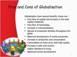 Pros and Cons of Globalisation 
Globalization have several benefits ,these are: - 
 Free flow of capital and increase in the total 
capital employed. 
 Free flow of technology. 
 Increase in industrialization. 
 Spread of production facilities throughout the 
globe. 
 Balanced development of world economies. 
 Increase in production and consumption. 
 Commodities at lower price with high quality. 
 Increase in jobs and income. 
 Higher Standard of living. 
 Balanced human development 
21 
 