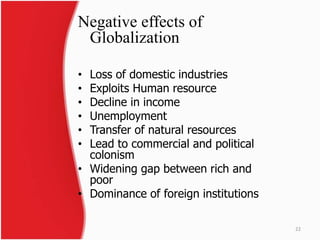 Negative effects of 
Globalization 
• Loss of domestic industries 
• Exploits Human resource 
• Decline in income 
• Unemployment 
• Transfer of natural resources 
• Lead to commercial and political 
colonism 
• Widening gap between rich and 
poor 
• Dominance of foreign institutions 
22 
 