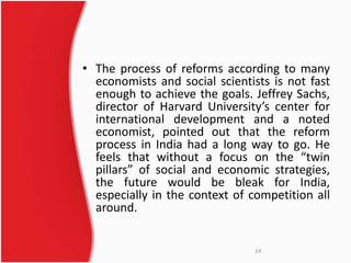 • The process of reforms according to many 
economists and social scientists is not fast 
enough to achieve the goals. Jeffrey Sachs, 
director of Harvard University’s center for 
international development and a noted 
economist, pointed out that the reform 
process in India had a long way to go. He 
feels that without a focus on the “twin 
pillars” of social and economic strategies, 
the future would be bleak for India, 
especially in the context of competition all 
around. 
24 
 