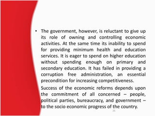 • The government, however, is reluctant to give up 
its role of owning and controlling economic 
activities. At the same time its inability to spend 
for providing minimum health and education 
services. It is eager to spend on higher education 
without spending enough on primary and 
secondary education. It has failed in providing a 
corruption free administration, an essential 
precondition for increasing competitiveness. 
Success of the economic reforms depends upon 
the commitment of all concerned – people, 
political parties, bureaucracy, and government – 
to the socio economic progress of the country. 
25 
