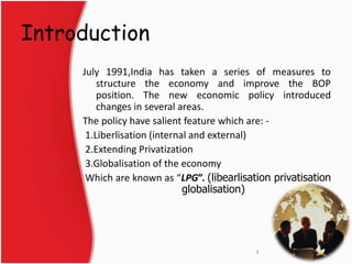 Introduction 
July 1991,India has taken a series of measures to 
structure the economy and improve the BOP 
position. The new economic policy introduced 
changes in several areas. 
The policy have salient feature which are: - 
1.Liberlisation (internal and external) 
2.Extending Privatization 
3.Globalisation of the economy 
Which are known as “LPG”. (libearlisation privatisation 
globalisation) 
3 
 