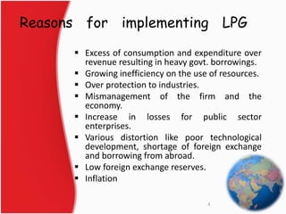 Reasons for implementing LPG 
 Excess of consumption and expenditure over 
revenue resulting in heavy govt. borrowings. 
 Growing inefficiency on the use of resources. 
 Over protection to industries. 
 Mismanagement of the firm and the 
economy. 
 Increase in losses for public sector 
enterprises. 
 Various distortion like poor technological 
development, shortage of foreign exchange 
and borrowing from abroad. 
 Low foreign exchange reserves. 
 Inflation 
4 
 