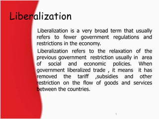 Liberalization 
Liberalization is a very broad term that usually 
refers to fewer government regulations and 
restrictions in the economy. 
Liberalization refers to the relaxation of the 
previous government restriction usually in area 
of social and economic policies. When 
government liberalized trade , it means it has 
removed the tariff ,subsidies and other 
restriction on the flow of goods and services 
between the countries. 
5 
 