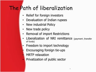 The Path of liberalization 
• Relief for foreign investors 
• Devaluation of Indian rupees 
• New industrial Policy 
• New trade policy 
• Removal of import Restrictions 
• Liberalization of NRI remittance (payment /transfer 
of funds) 
• Freedom to import technology 
• Encouraging foreign tie-ups 
• MRTP relaxation 
• Privatization of public sector 
6 
 